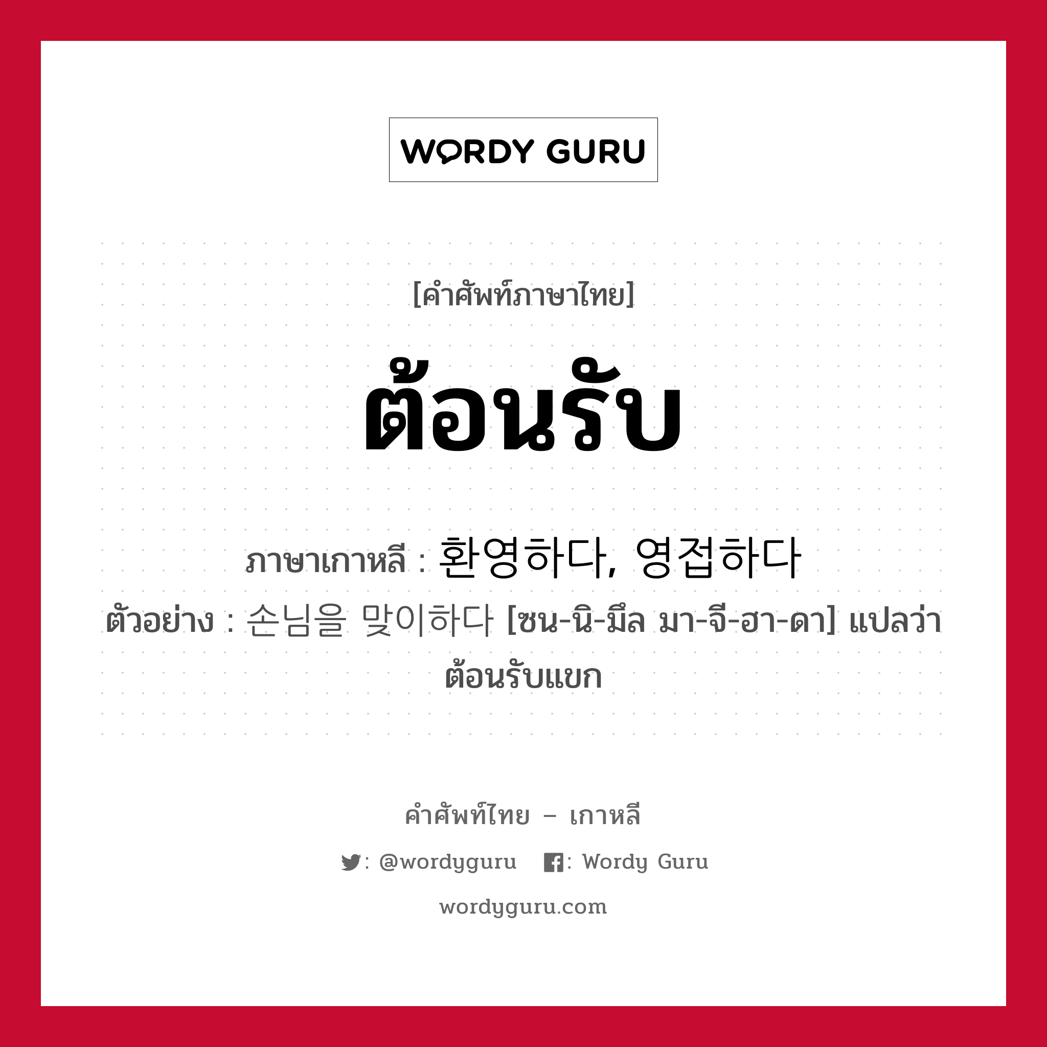 ต้อนรับ ภาษาเกาหลีคืออะไร, คำศัพท์ภาษาไทย - เกาหลี ต้อนรับ ภาษาเกาหลี 환영하다, 영접하다 ตัวอย่าง 손님을 맞이하다 [ซน-นิ-มึล มา-จี-ฮา-ดา] แปลว่า ต้อนรับแขก