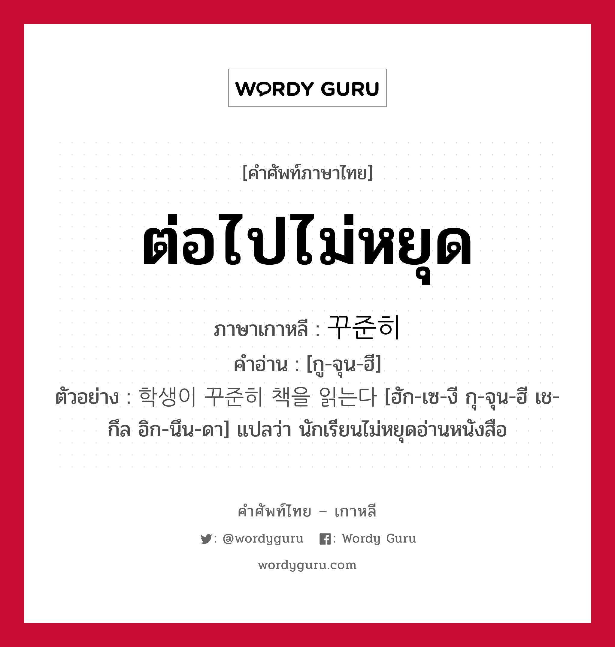 ต่อไปไม่หยุด ภาษาเกาหลีคืออะไร, คำศัพท์ภาษาไทย - เกาหลี ต่อไปไม่หยุด ภาษาเกาหลี 꾸준히 คำอ่าน [กู-จุน-ฮี] ตัวอย่าง 학생이 꾸준히 책을 읽는다 [ฮัก-เซ-งี กุ-จุน-ฮี เช-กึล อิก-นึน-ดา] แปลว่า นักเรียนไม่หยุดอ่านหนังสือ