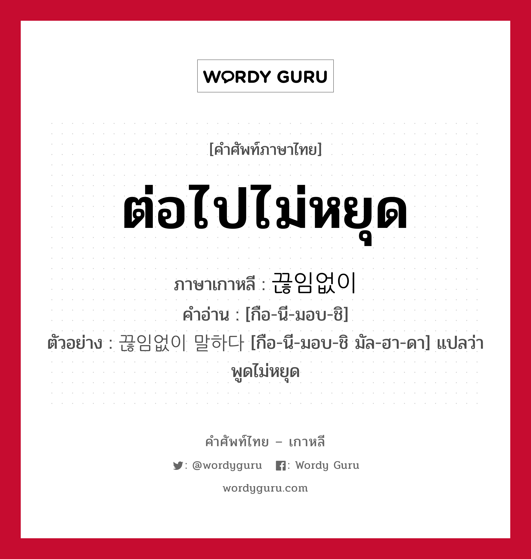 ต่อไปไม่หยุด ภาษาเกาหลีคืออะไร, คำศัพท์ภาษาไทย - เกาหลี ต่อไปไม่หยุด ภาษาเกาหลี 끊임없이 คำอ่าน [กือ-นี-มอบ-ชิ] ตัวอย่าง 끊임없이 말하다 [กือ-นี-มอบ-ชิ มัล-ฮา-ดา] แปลว่า พูดไม่หยุด