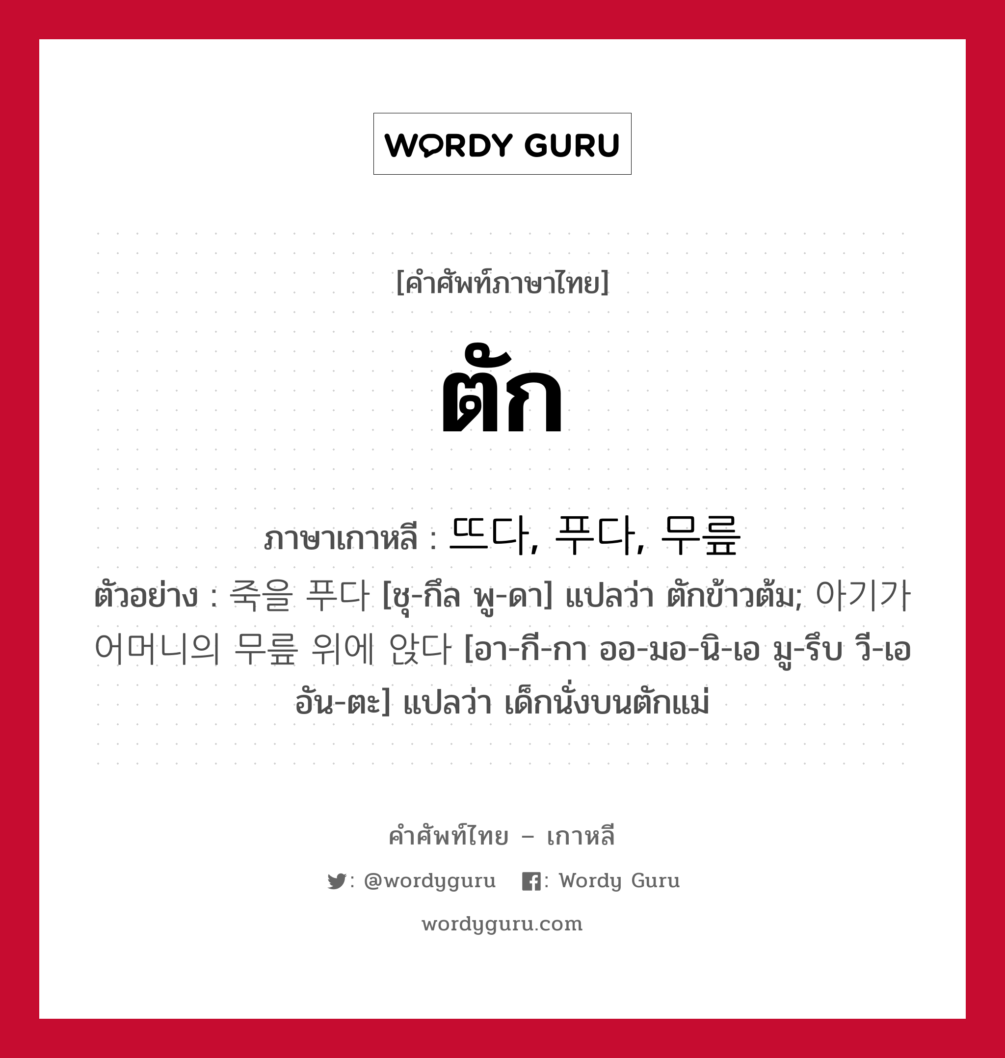 ตัก ภาษาเกาหลีคืออะไร, คำศัพท์ภาษาไทย - เกาหลี ตัก ภาษาเกาหลี 뜨다, 푸다, 무릎 ตัวอย่าง 죽을 푸다 [ชุ-กึล พู-ดา] แปลว่า ตักข้าวต้ม; 아기가 어머니의 무릎 위에 앉다 [อา-กี-กา ออ-มอ-นิ-เอ มู-รึบ วี-เอ อัน-ตะ] แปลว่า เด็กนั่งบนตักแม่