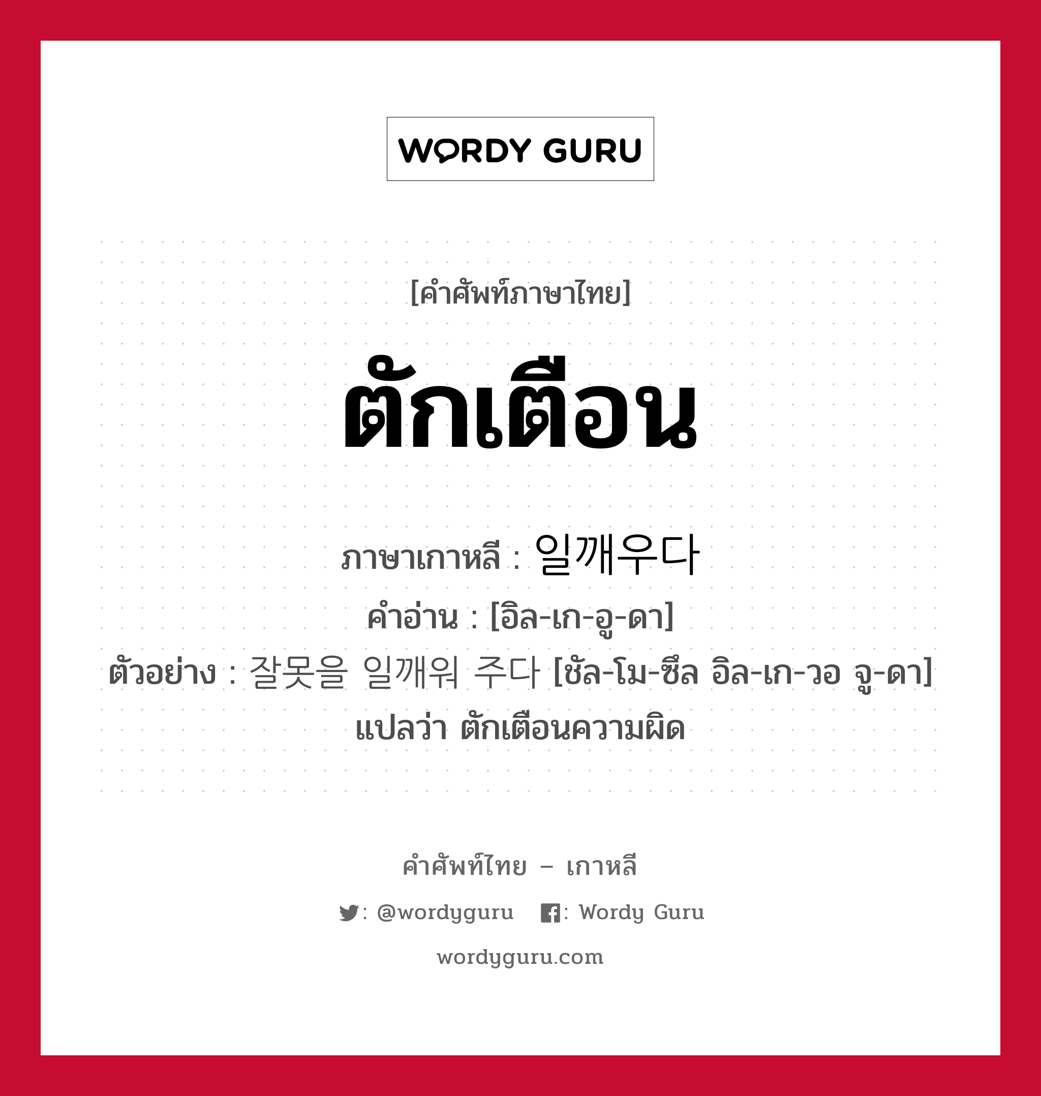 ตักเตือน ภาษาเกาหลีคืออะไร, คำศัพท์ภาษาไทย - เกาหลี ตักเตือน ภาษาเกาหลี 일깨우다 คำอ่าน [อิล-เก-อู-ดา] ตัวอย่าง 잘못을 일깨워 주다 [ชัล-โม-ซึล อิล-เก-วอ จู-ดา] แปลว่า ตักเตือนความผิด