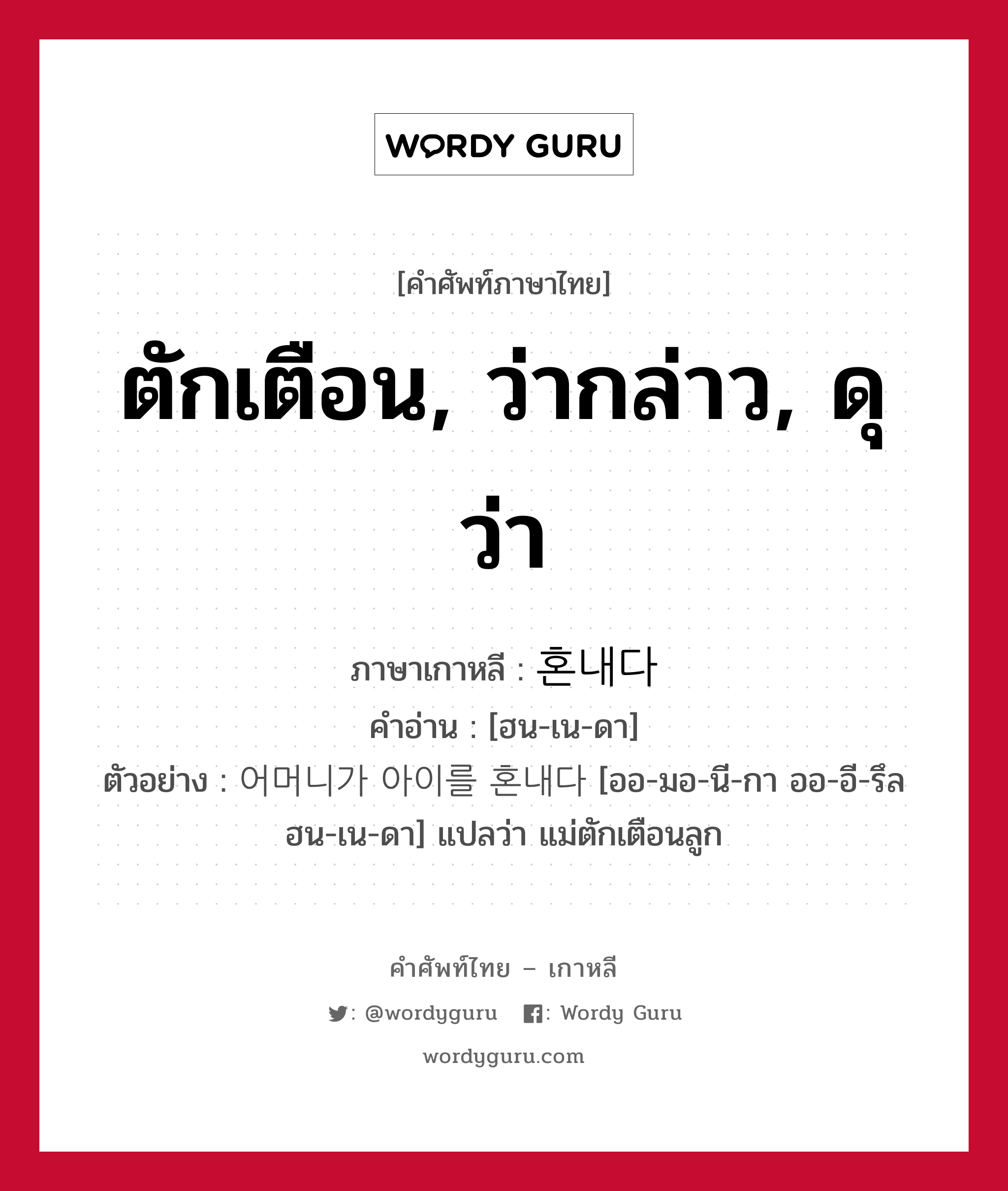 혼내다 ภาษาไทย?, คำศัพท์ภาษาไทย - เกาหลี 혼내다 ภาษาเกาหลี ตักเตือน, ว่ากล่าว, ดุว่า คำอ่าน [ฮน-เน-ดา] ตัวอย่าง 어머니가 아이를 혼내다 [ออ-มอ-นี-กา ออ-อี-รึล ฮน-เน-ดา] แปลว่า แม่ตักเตือนลูก