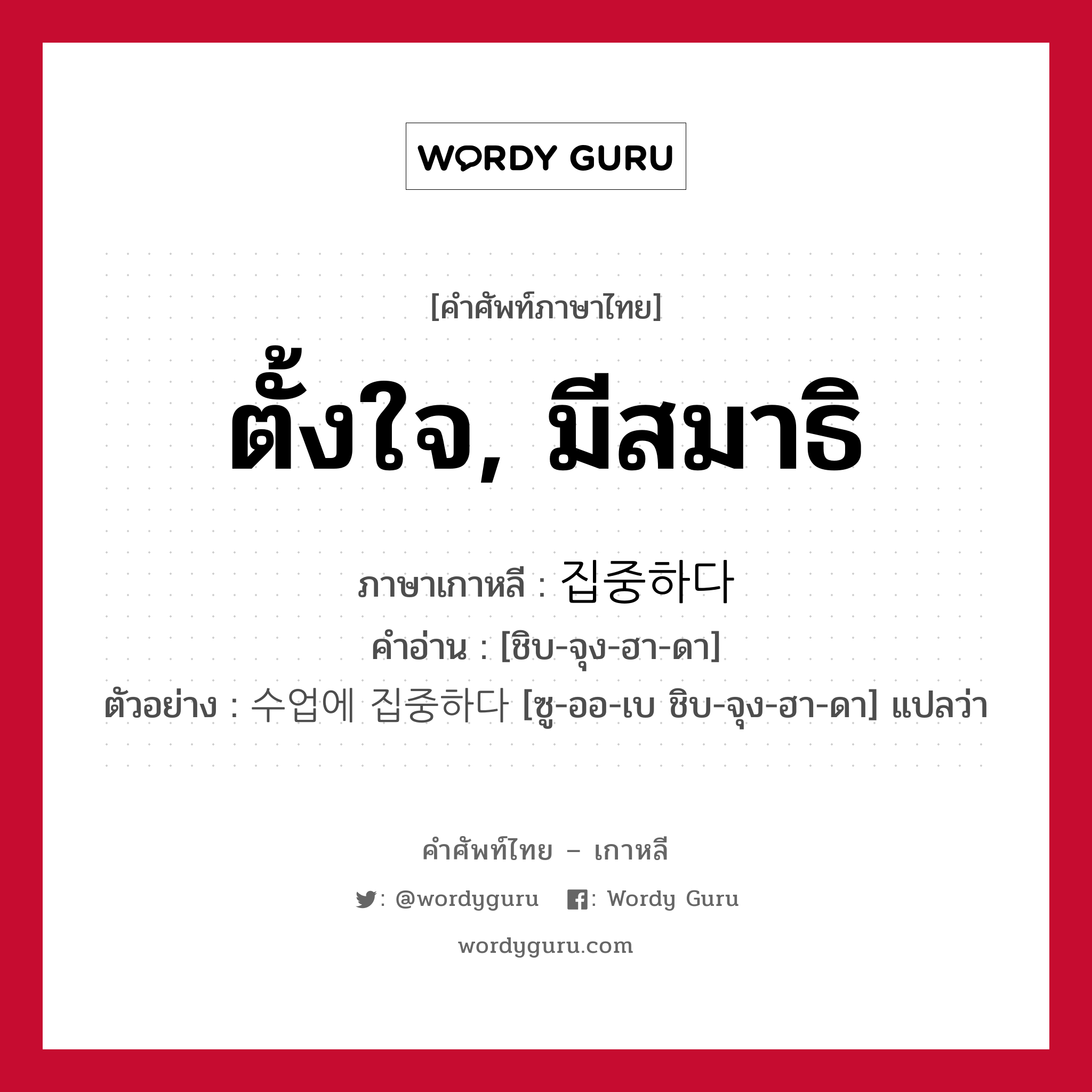 ตั้งใจ, มีสมาธิ ภาษาเกาหลีคืออะไร, คำศัพท์ภาษาไทย - เกาหลี ตั้งใจ, มีสมาธิ ภาษาเกาหลี 집중하다 คำอ่าน [ชิบ-จุง-ฮา-ดา] ตัวอย่าง 수업에 집중하다 [ซู-ออ-เบ ชิบ-จุง-ฮา-ดา] แปลว่า