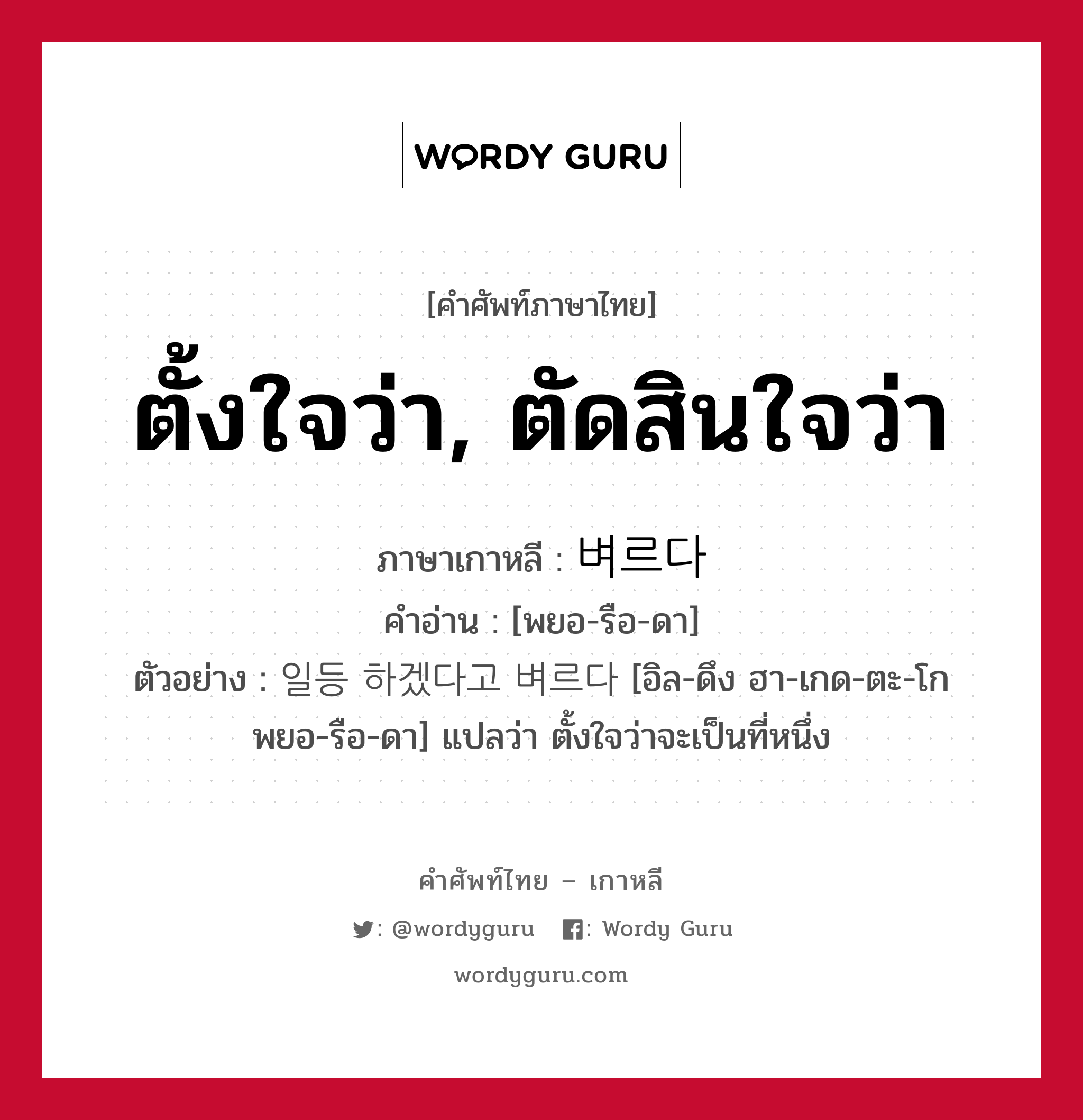 ตั้งใจว่า, ตัดสินใจว่า ภาษาเกาหลีคืออะไร, คำศัพท์ภาษาไทย - เกาหลี ตั้งใจว่า, ตัดสินใจว่า ภาษาเกาหลี 벼르다 คำอ่าน [พยอ-รือ-ดา] ตัวอย่าง 일등 하겠다고 벼르다 [อิล-ดึง ฮา-เกด-ตะ-โก พยอ-รือ-ดา] แปลว่า ตั้งใจว่าจะเป็นที่หนึ่ง