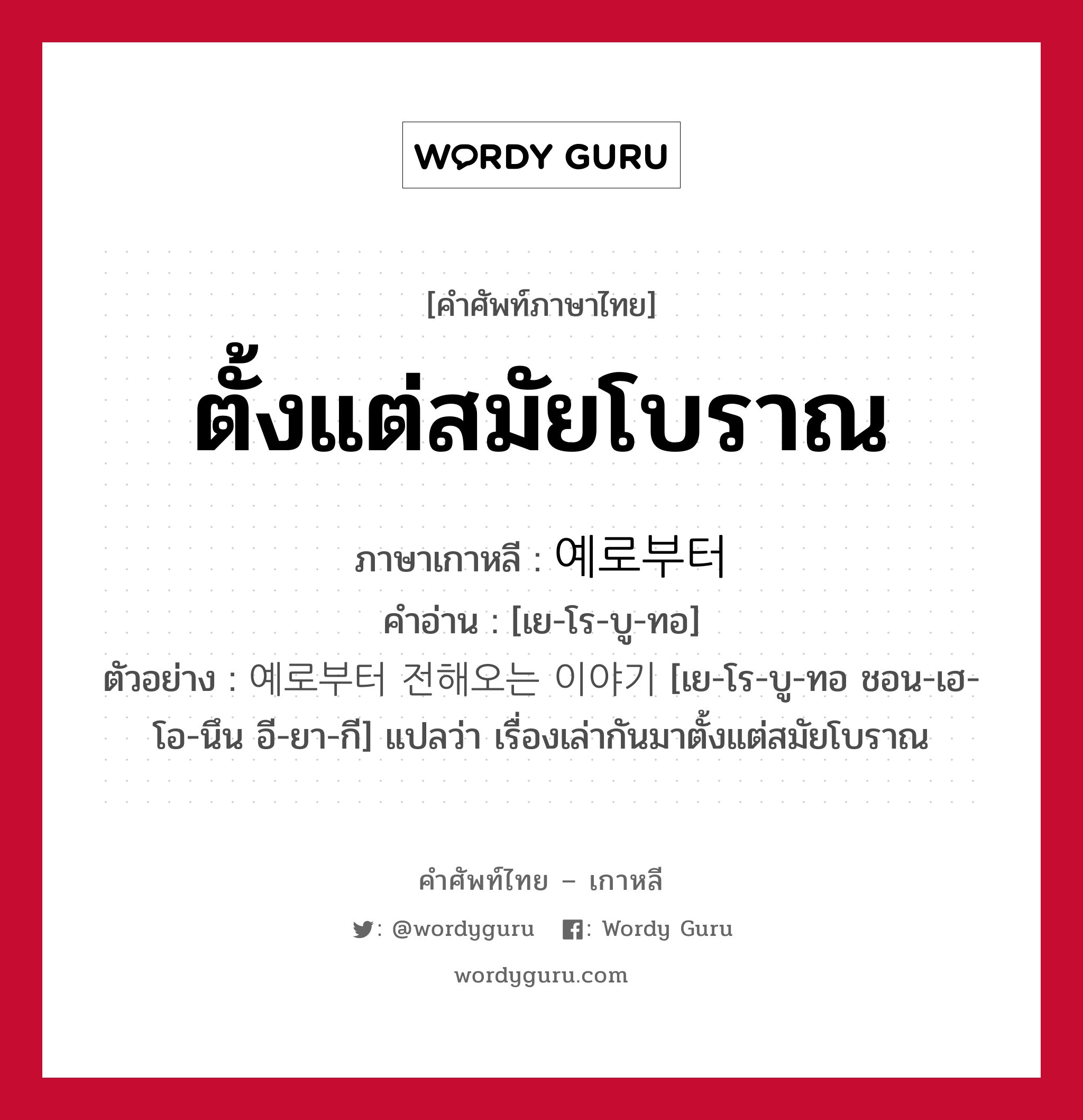 ตั้งแต่สมัยโบราณ ภาษาเกาหลีคืออะไร, คำศัพท์ภาษาไทย - เกาหลี ตั้งแต่สมัยโบราณ ภาษาเกาหลี 예로부터 คำอ่าน [เย-โร-บู-ทอ] ตัวอย่าง 예로부터 전해오는 이야기 [เย-โร-บู-ทอ ชอน-เฮ-โอ-นึน อี-ยา-กี] แปลว่า เรื่องเล่ากันมาตั้งแต่สมัยโบราณ