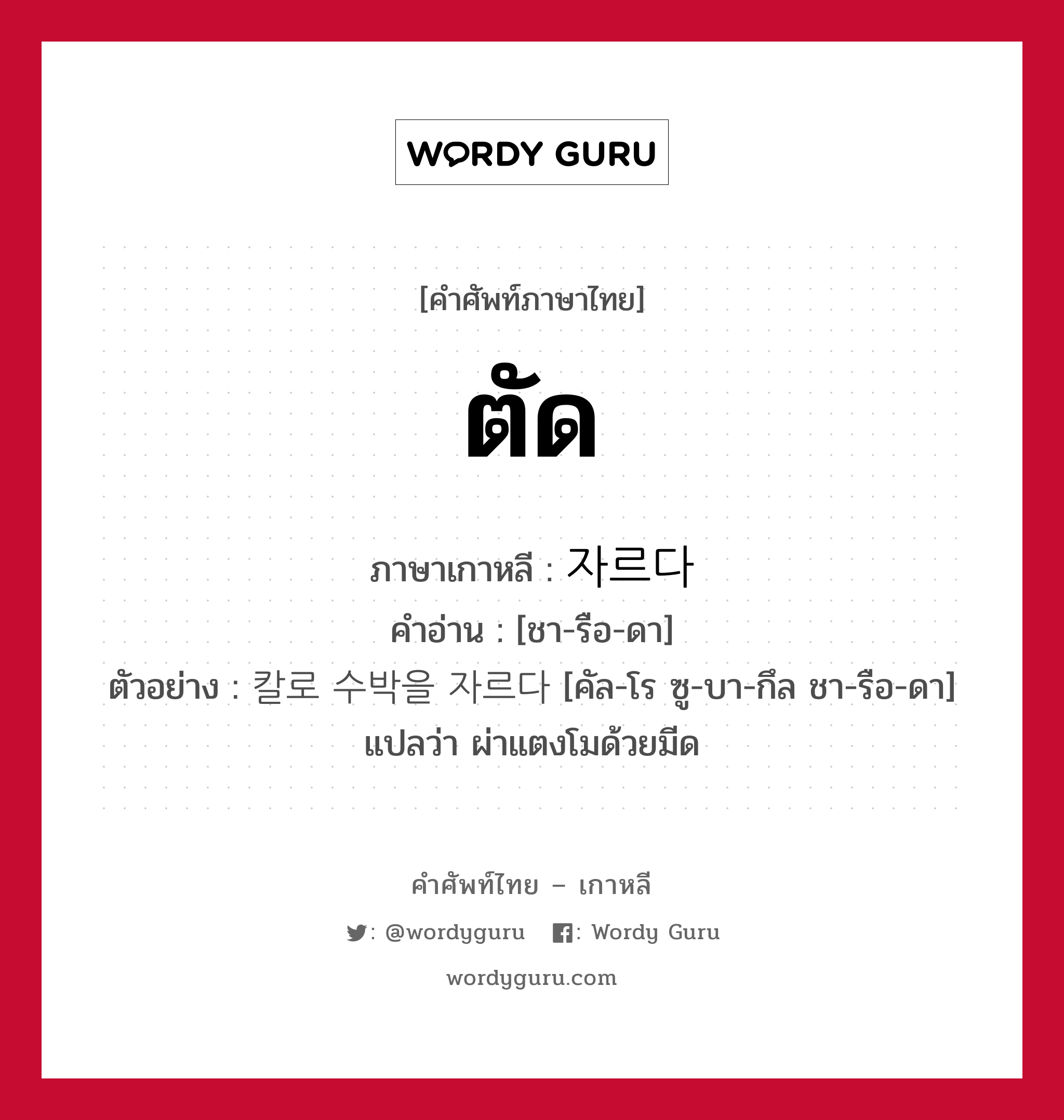 ตัด ภาษาเกาหลีคืออะไร, คำศัพท์ภาษาไทย - เกาหลี ตัด ภาษาเกาหลี 자르다 คำอ่าน [ชา-รือ-ดา] ตัวอย่าง 칼로 수박을 자르다 [คัล-โร ซู-บา-กึล ชา-รือ-ดา] แปลว่า ผ่าแตงโมด้วยมีด