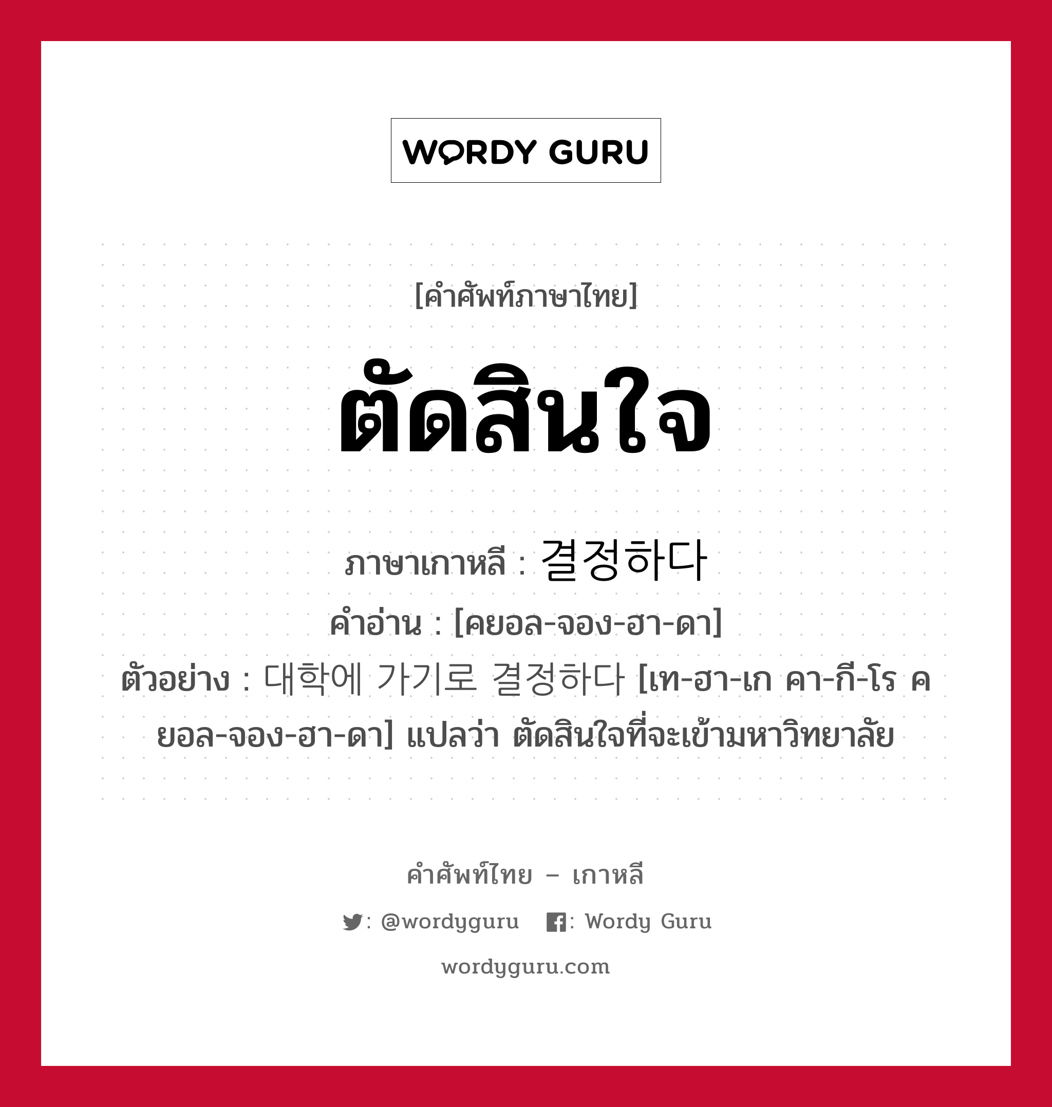 ตัดสินใจ ภาษาเกาหลีคืออะไร, คำศัพท์ภาษาไทย - เกาหลี ตัดสินใจ ภาษาเกาหลี 결정하다 คำอ่าน [คยอล-จอง-ฮา-ดา] ตัวอย่าง 대학에 가기로 결정하다 [เท-ฮา-เก คา-กี-โร คยอล-จอง-ฮา-ดา] แปลว่า ตัดสินใจที่จะเข้ามหาวิทยาลัย