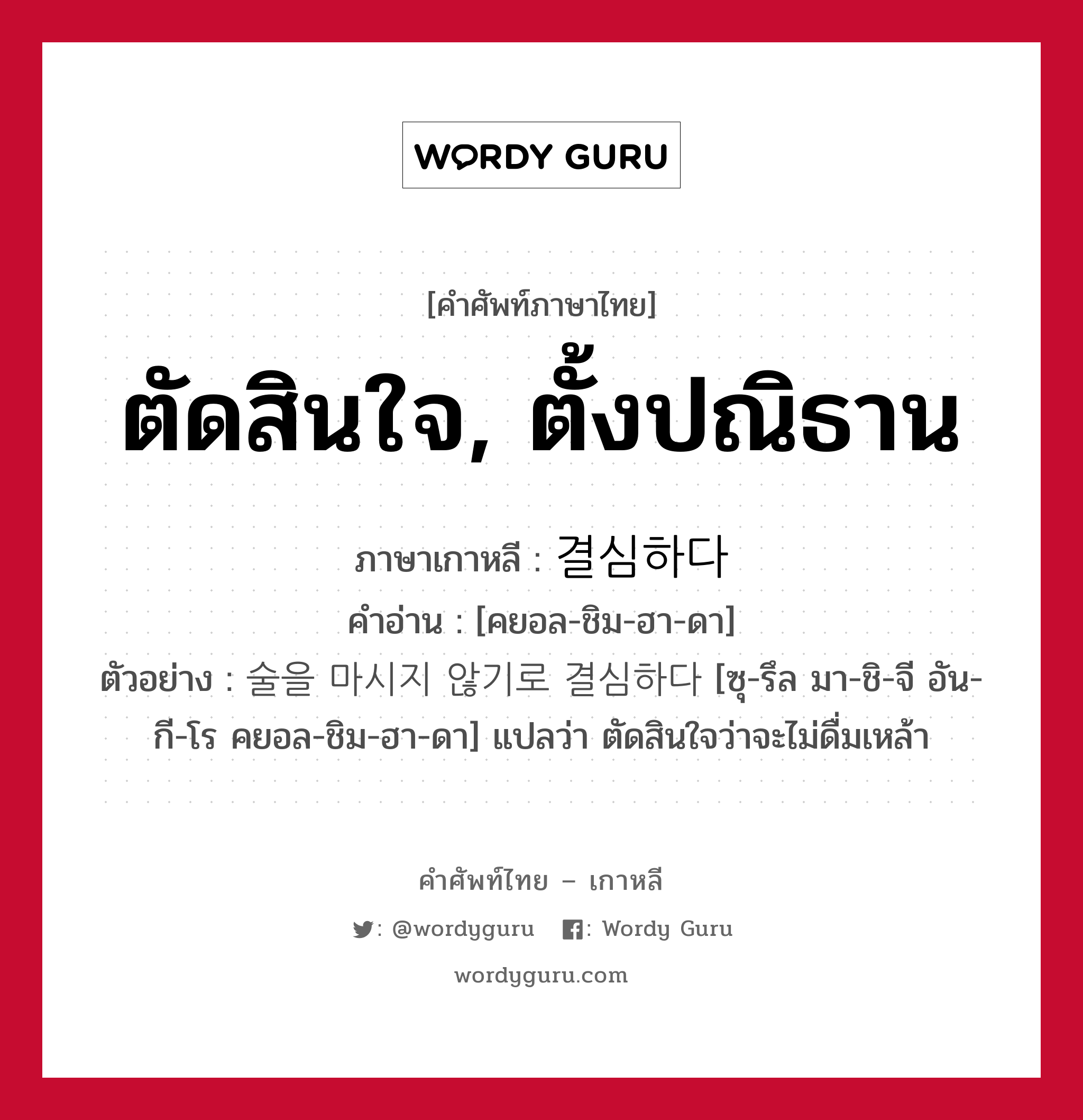 ตัดสินใจ, ตั้งปณิธาน ภาษาเกาหลีคืออะไร, คำศัพท์ภาษาไทย - เกาหลี ตัดสินใจ, ตั้งปณิธาน ภาษาเกาหลี 결심하다 คำอ่าน [คยอล-ชิม-ฮา-ดา] ตัวอย่าง 술을 마시지 않기로 결심하다 [ซุ-รึล มา-ชิ-จี อัน-กี-โร คยอล-ชิม-ฮา-ดา] แปลว่า ตัดสินใจว่าจะไม่ดื่มเหล้า