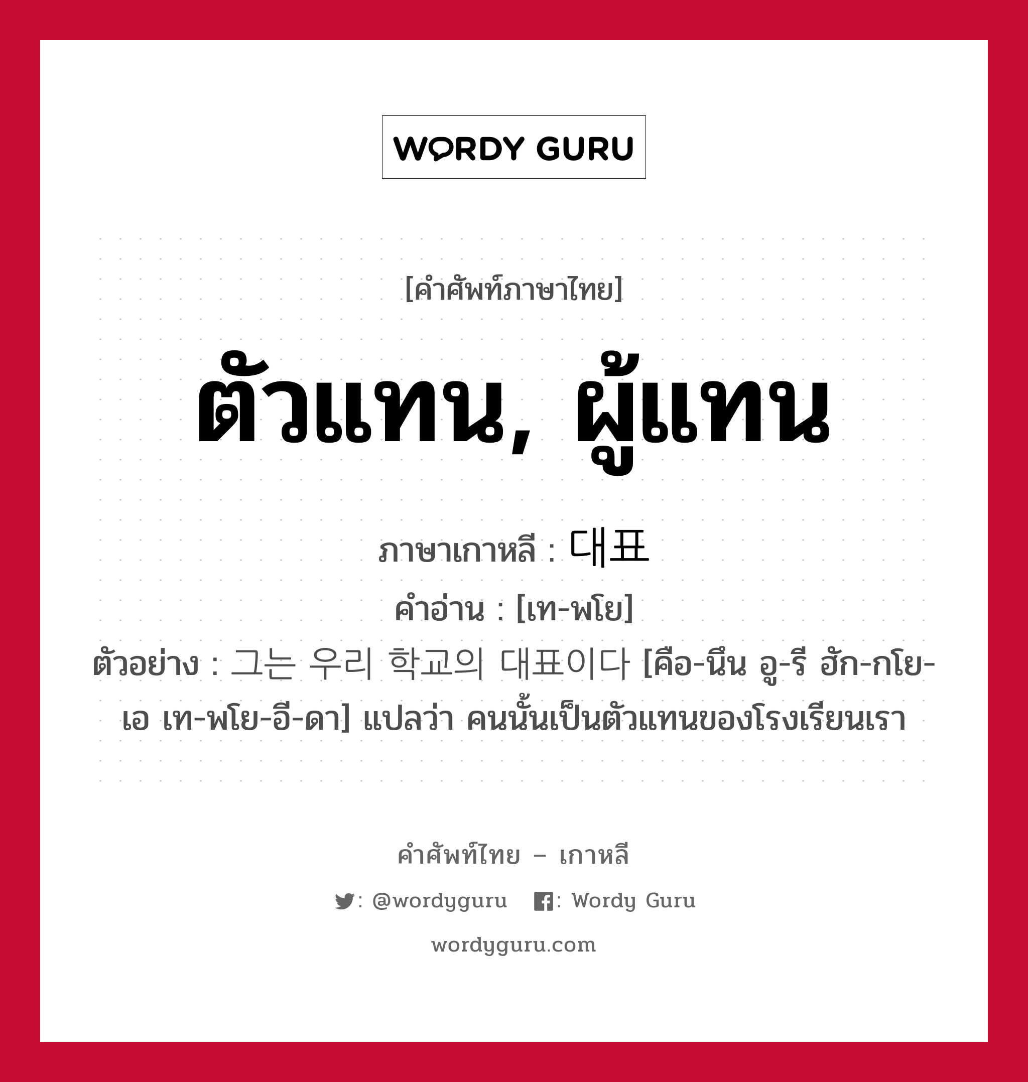 ตัวแทน, ผู้แทน ภาษาเกาหลีคืออะไร, คำศัพท์ภาษาไทย - เกาหลี ตัวแทน, ผู้แทน ภาษาเกาหลี 대표 คำอ่าน [เท-พโย] ตัวอย่าง 그는 우리 학교의 대표이다 [คือ-นึน อู-รี ฮัก-กโย-เอ เท-พโย-อี-ดา] แปลว่า คนนั้นเป็นตัวแทนของโรงเรียนเรา