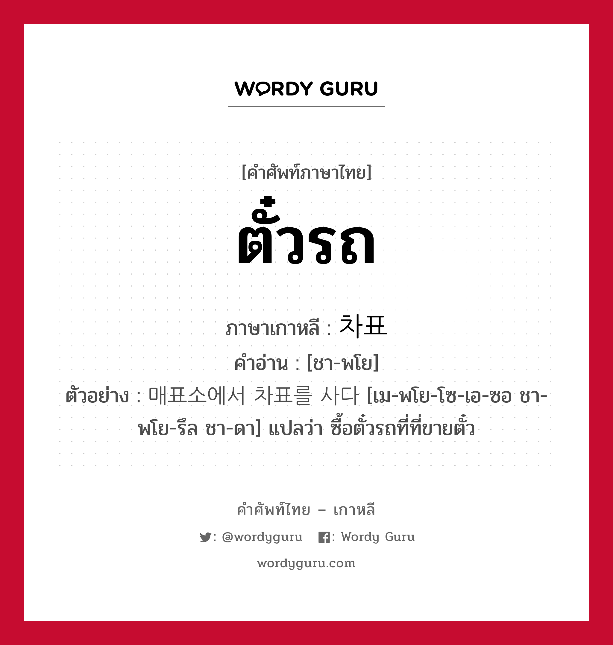 ตั๋วรถ ภาษาเกาหลีคืออะไร, คำศัพท์ภาษาไทย - เกาหลี ตั๋วรถ ภาษาเกาหลี 차표 คำอ่าน [ชา-พโย] ตัวอย่าง 매표소에서 차표를 사다 [เม-พโย-โซ-เอ-ซอ ชา-พโย-รึล ชา-ดา] แปลว่า ซื้อตั๋วรถที่ที่ขายตั๋ว