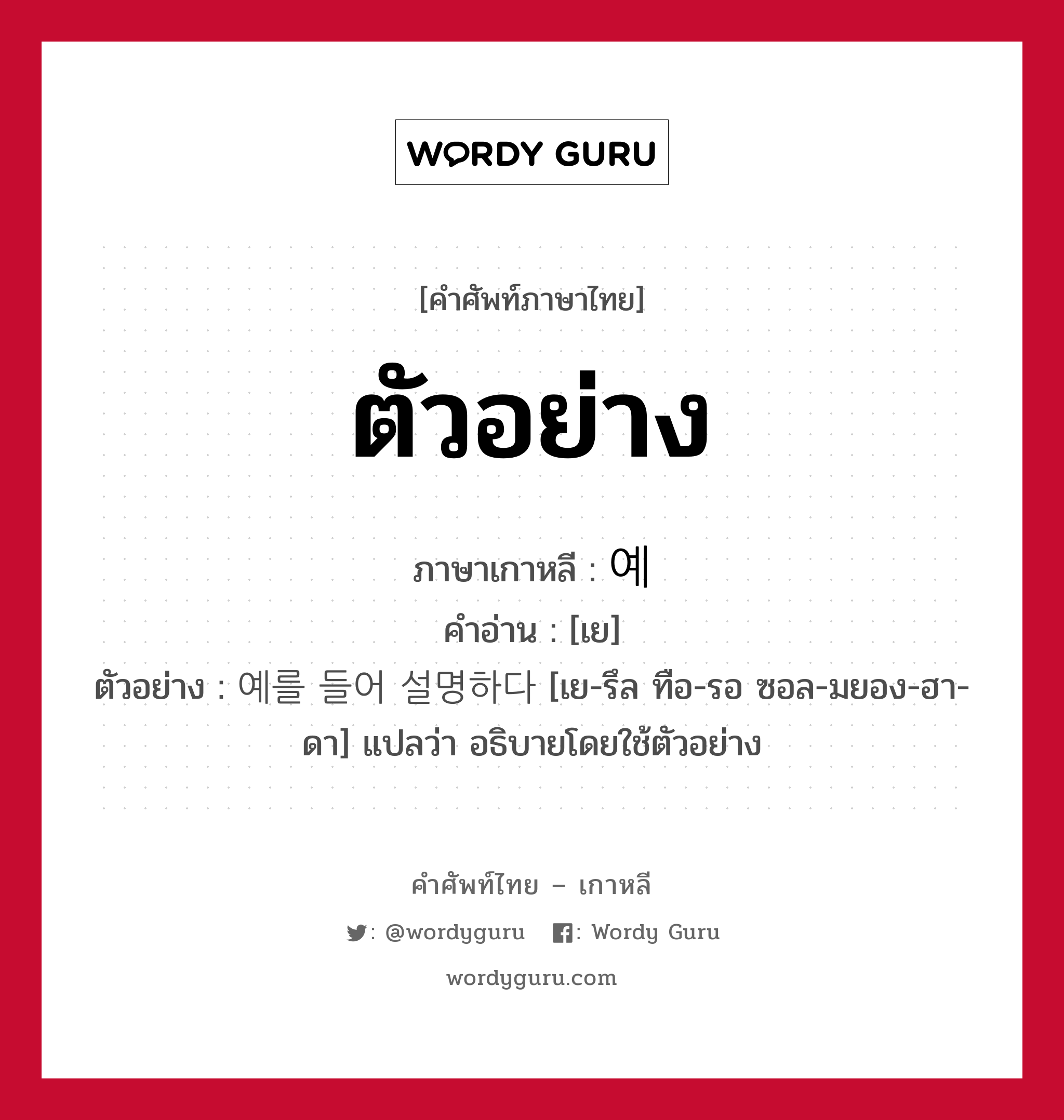 ตัวอย่าง ภาษาเกาหลีคืออะไร, คำศัพท์ภาษาไทย - เกาหลี ตัวอย่าง ภาษาเกาหลี 예 คำอ่าน [เย] ตัวอย่าง 예를 들어 설명하다 [เย-รึล ทือ-รอ ซอล-มยอง-ฮา-ดา] แปลว่า อธิบายโดยใช้ตัวอย่าง