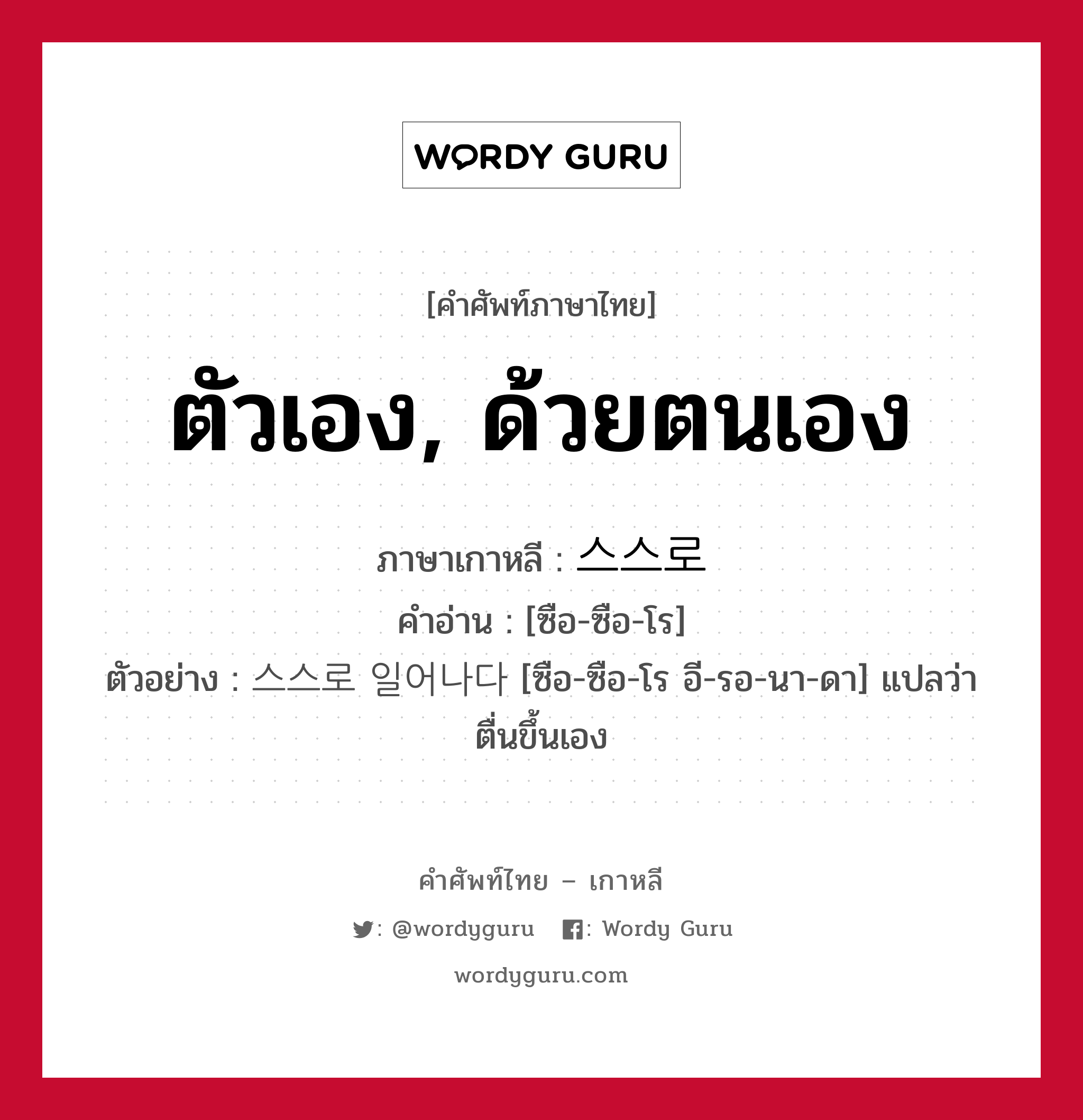 ตัวเอง, ด้วยตนเอง ภาษาเกาหลีคืออะไร, คำศัพท์ภาษาไทย - เกาหลี ตัวเอง, ด้วยตนเอง ภาษาเกาหลี 스스로 คำอ่าน [ซือ-ซือ-โร] ตัวอย่าง 스스로 일어나다 [ซือ-ซือ-โร อี-รอ-นา-ดา] แปลว่า ตื่นขึ้นเอง