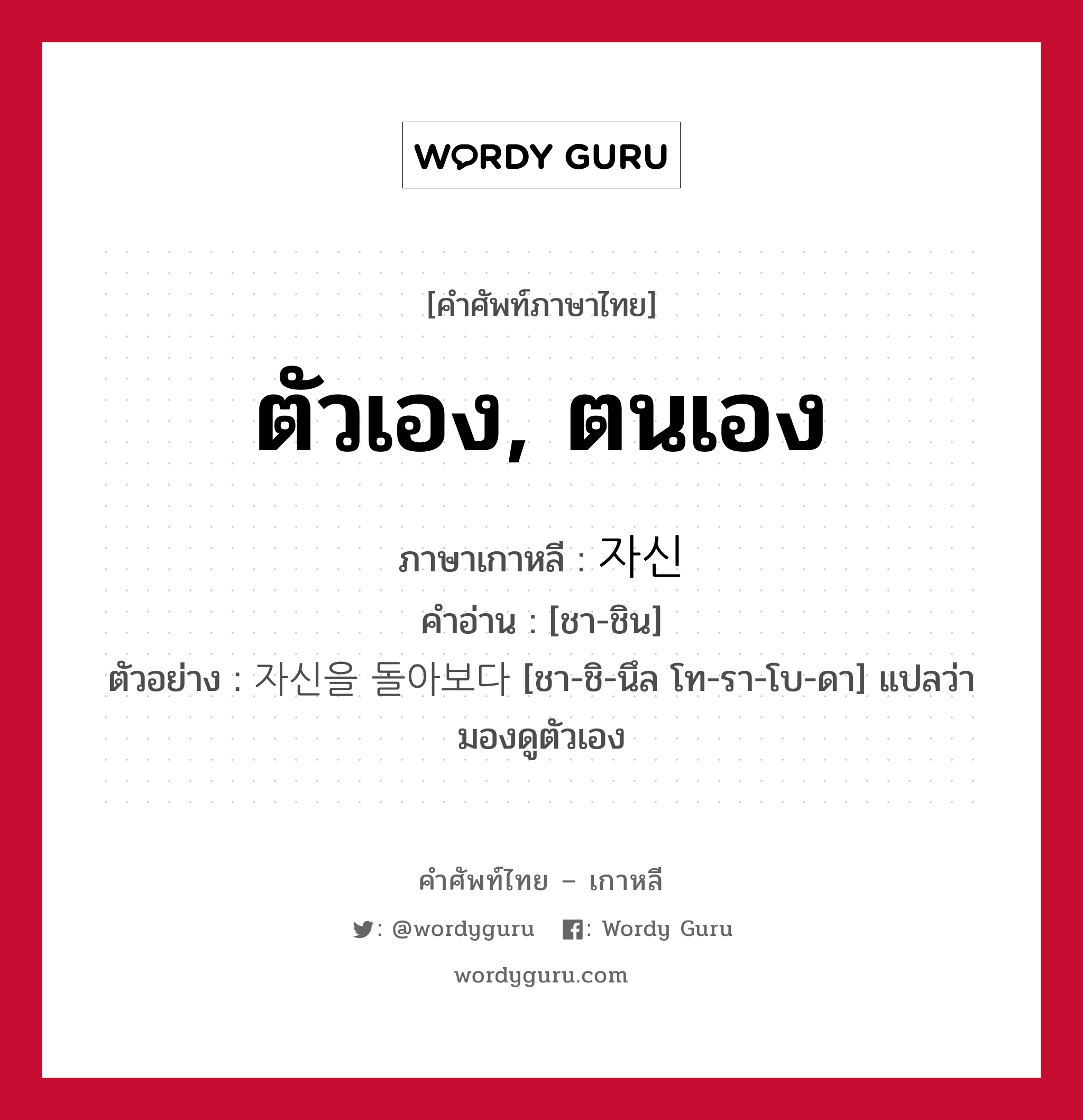 ตัวเอง, ตนเอง ภาษาเกาหลีคืออะไร, คำศัพท์ภาษาไทย - เกาหลี ตัวเอง, ตนเอง ภาษาเกาหลี 자신 คำอ่าน [ชา-ชิน] ตัวอย่าง 자신을 돌아보다 [ชา-ชิ-นึล โท-รา-โบ-ดา] แปลว่า มองดูตัวเอง