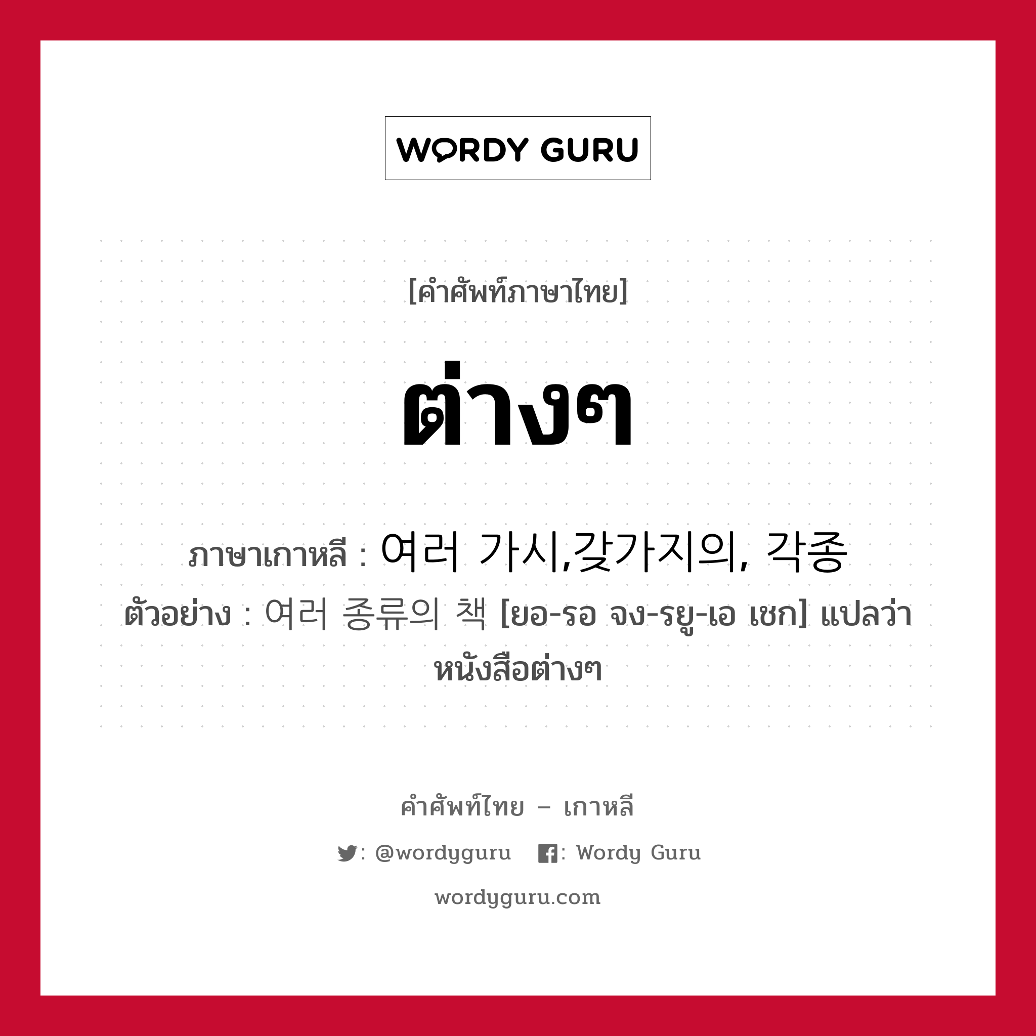 ต่างๆ ภาษาเกาหลีคืออะไร, คำศัพท์ภาษาไทย - เกาหลี ต่างๆ ภาษาเกาหลี 여러 가시,갖가지의, 각종 ตัวอย่าง 여러 종류의 책 [ยอ-รอ จง-รยู-เอ เชก] แปลว่า หนังสือต่างๆ