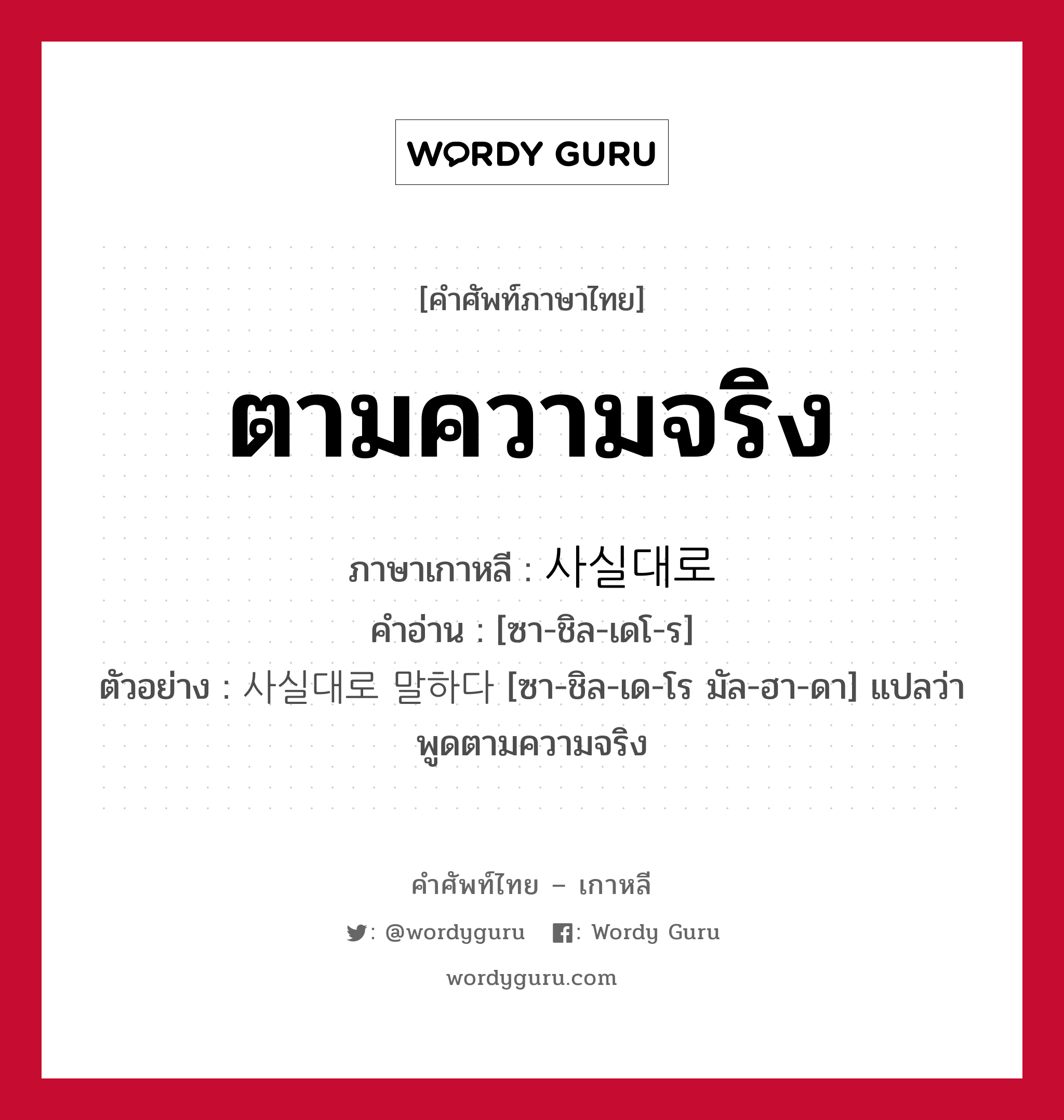 ตามความจริง ภาษาเกาหลีคืออะไร, คำศัพท์ภาษาไทย - เกาหลี ตามความจริง ภาษาเกาหลี 사실대로 คำอ่าน [ซา-ชิล-เดโ-ร] ตัวอย่าง 사실대로 말하다 [ซา-ชิล-เด-โร มัล-ฮา-ดา] แปลว่า พูดตามความจริง