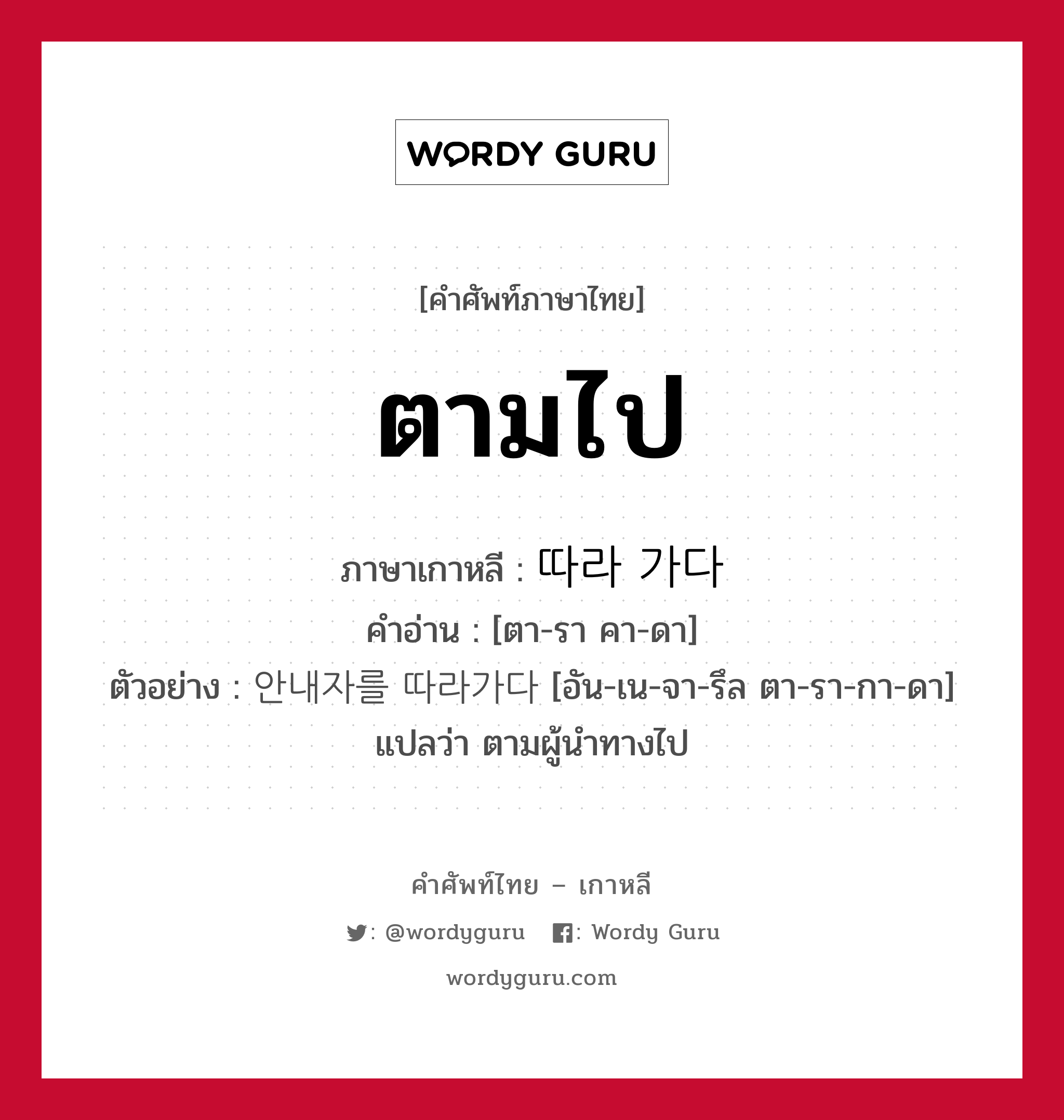 ตามไป ภาษาเกาหลีคืออะไร, คำศัพท์ภาษาไทย - เกาหลี ตามไป ภาษาเกาหลี 따라 가다 คำอ่าน [ตา-รา คา-ดา] ตัวอย่าง 안내자를 따라가다 [อัน-เน-จา-รึล ตา-รา-กา-ดา] แปลว่า ตามผู้นำทางไป