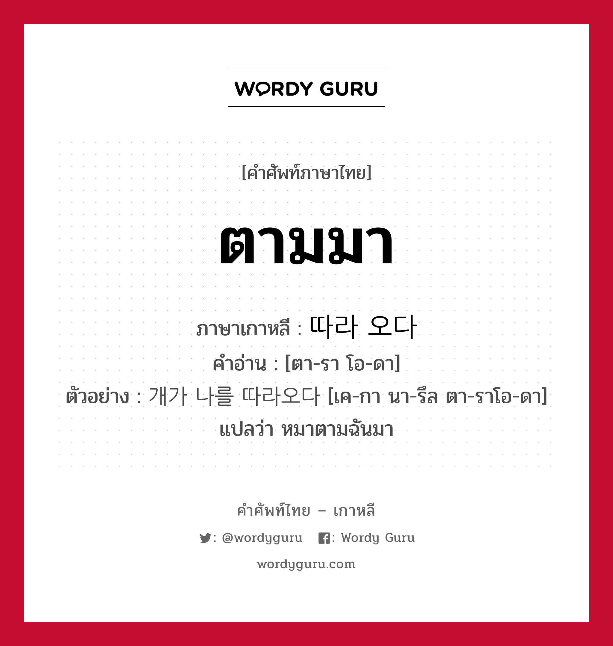 ตามมา ภาษาเกาหลีคืออะไร, คำศัพท์ภาษาไทย - เกาหลี ตามมา ภาษาเกาหลี 따라 오다 คำอ่าน [ตา-รา โอ-ดา] ตัวอย่าง 개가 나를 따라오다 [เค-กา นา-รึล ตา-ราโอ-ดา] แปลว่า หมาตามฉันมา