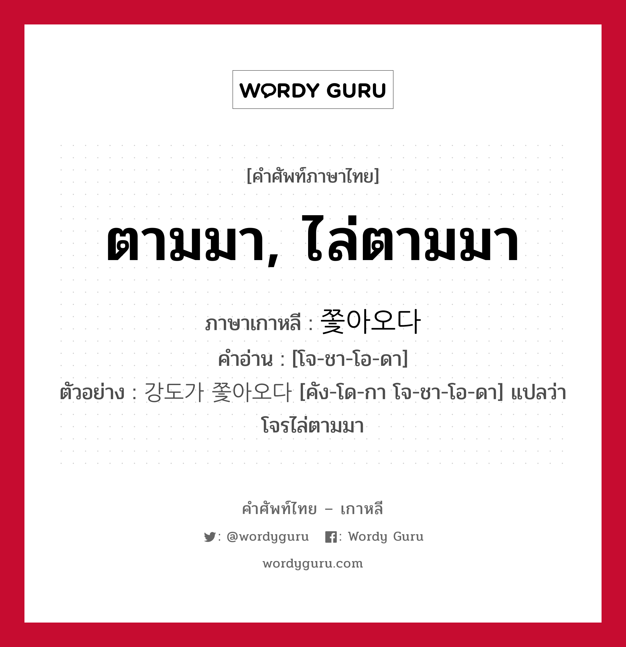 ตามมา, ไล่ตามมา ภาษาเกาหลีคืออะไร, คำศัพท์ภาษาไทย - เกาหลี ตามมา, ไล่ตามมา ภาษาเกาหลี 쫓아오다 คำอ่าน [โจ-ชา-โอ-ดา] ตัวอย่าง 강도가 쫓아오다 [คัง-โด-กา โจ-ชา-โอ-ดา] แปลว่า โจรไล่ตามมา