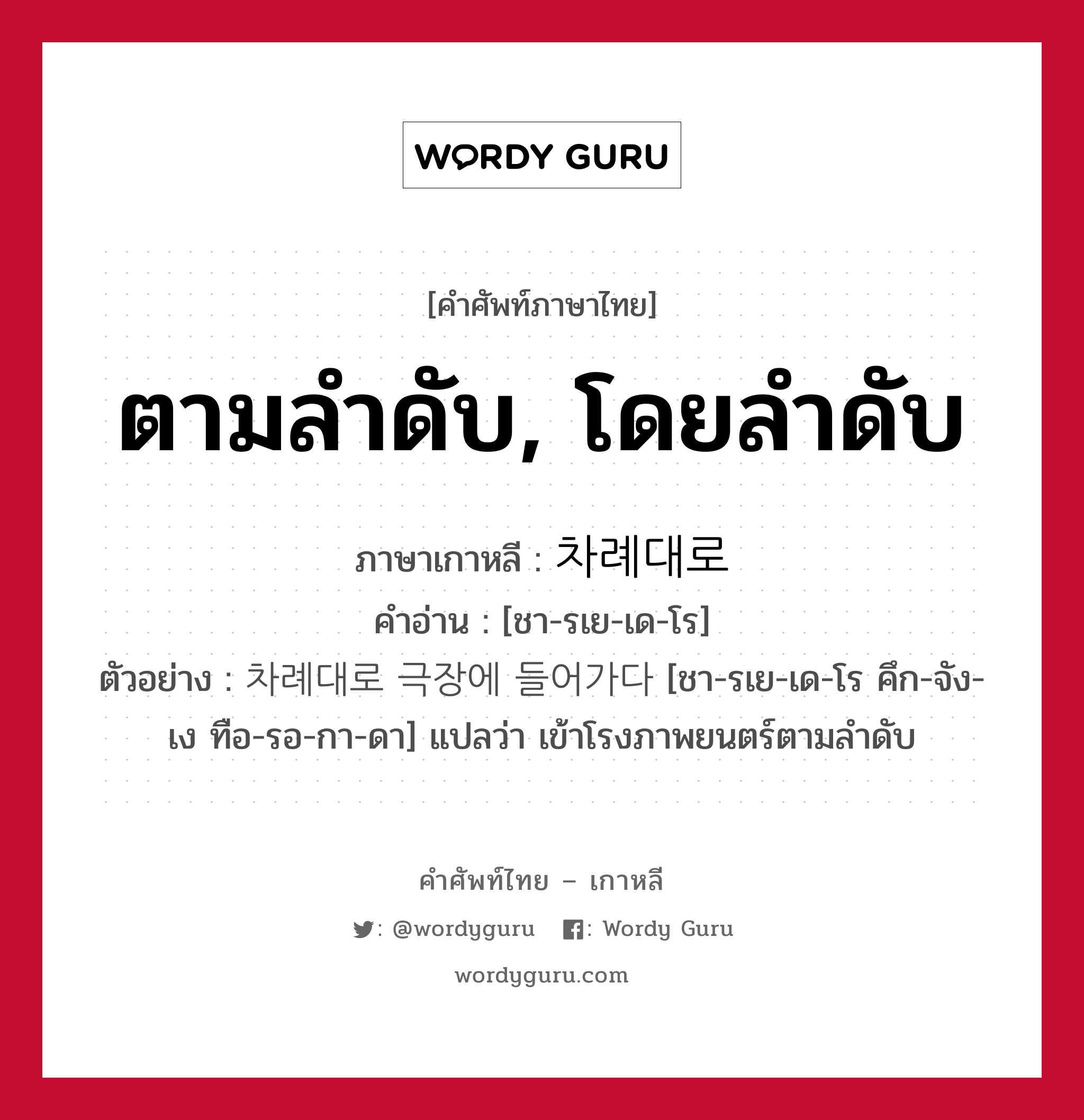 ตามลำดับ, โดยลำดับ ภาษาเกาหลีคืออะไร, คำศัพท์ภาษาไทย - เกาหลี ตามลำดับ, โดยลำดับ ภาษาเกาหลี 차례대로 คำอ่าน [ชา-รเย-เด-โร] ตัวอย่าง 차례대로 극장에 들어가다 [ชา-รเย-เด-โร คึก-จัง-เง ทือ-รอ-กา-ดา] แปลว่า เข้าโรงภาพยนตร์ตามลำดับ