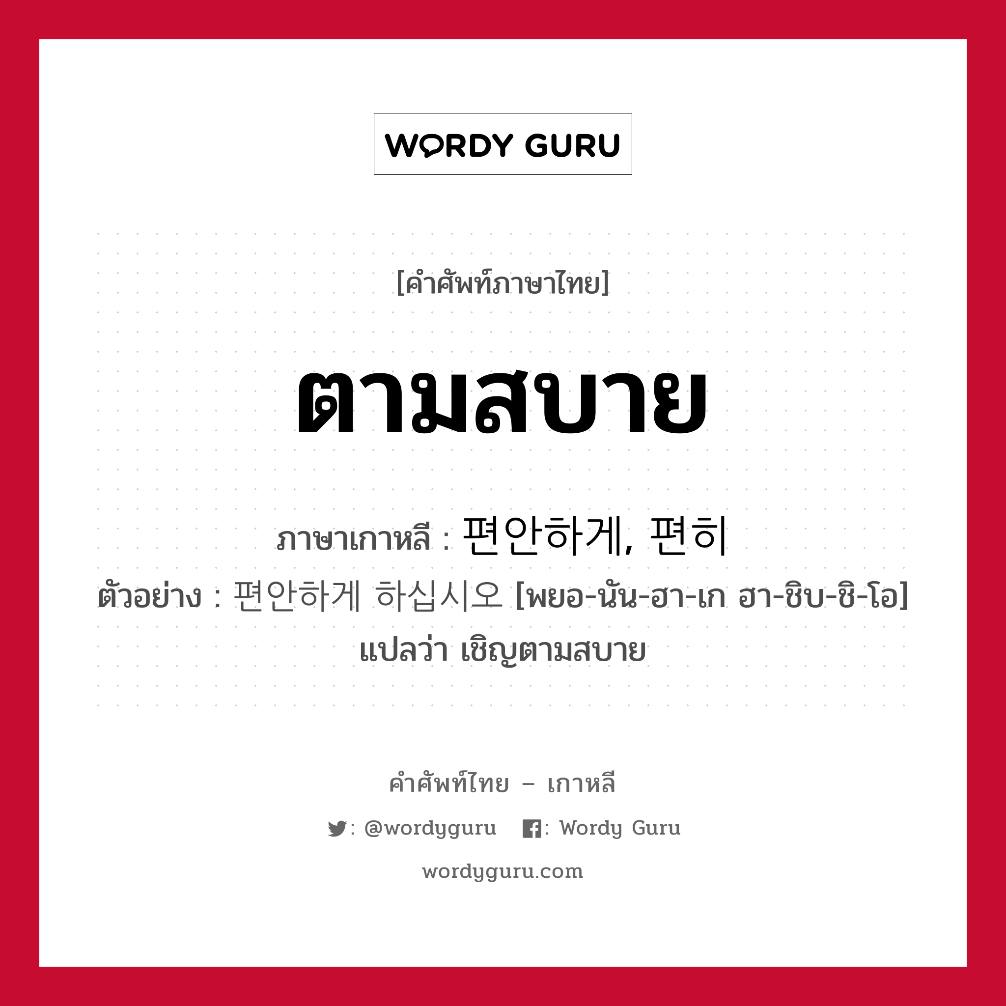 ตามสบาย ภาษาเกาหลีคืออะไร, คำศัพท์ภาษาไทย - เกาหลี ตามสบาย ภาษาเกาหลี 편안하게, 편히 ตัวอย่าง 편안하게 하십시오 [พยอ-นัน-ฮา-เก ฮา-ชิบ-ชิ-โอ] แปลว่า เชิญตามสบาย