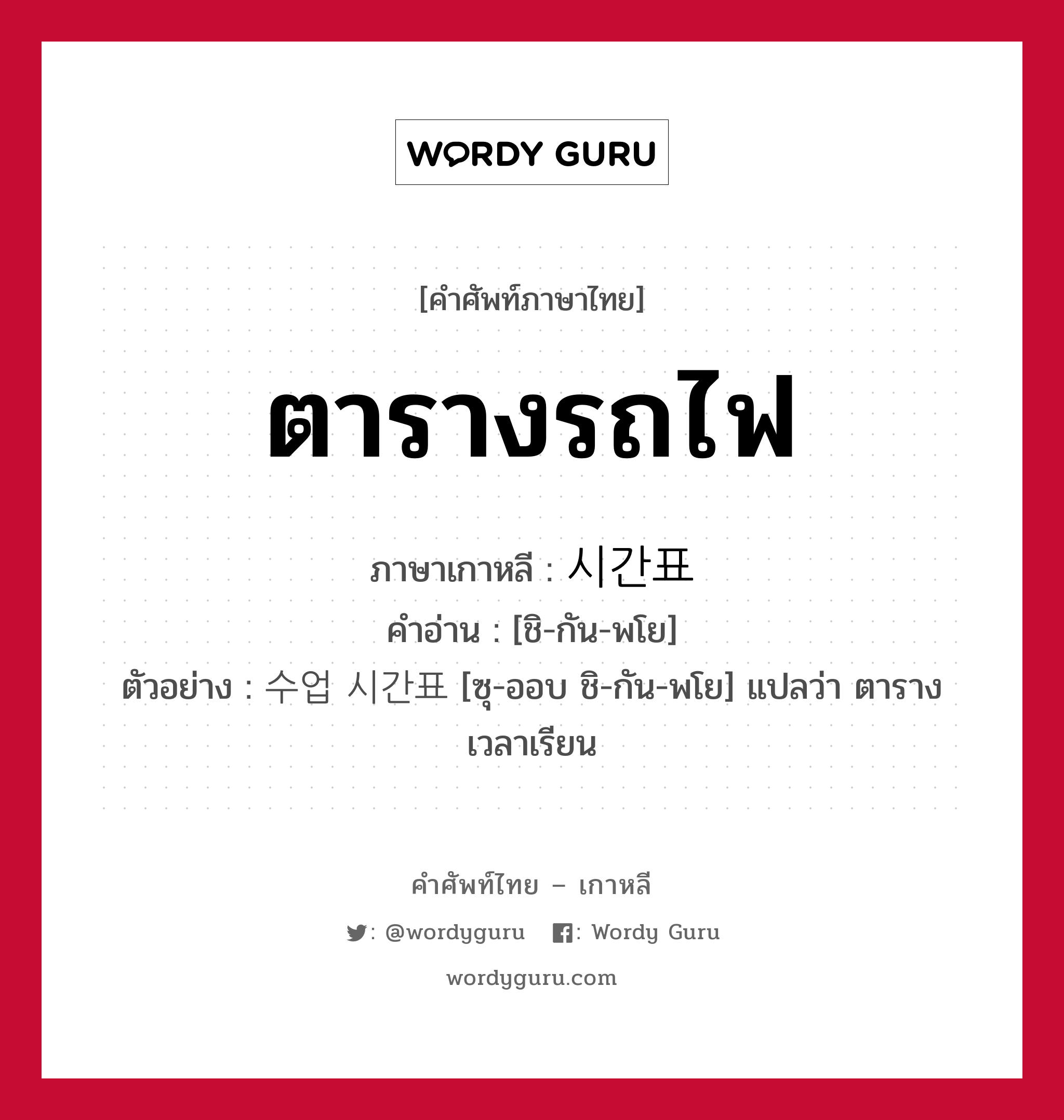 ตารางรถไฟ ภาษาเกาหลีคืออะไร, คำศัพท์ภาษาไทย - เกาหลี ตารางรถไฟ ภาษาเกาหลี 시간표 คำอ่าน [ชิ-กัน-พโย] ตัวอย่าง 수업 시간표 [ซุ-ออบ ชิ-กัน-พโย] แปลว่า ตารางเวลาเรียน