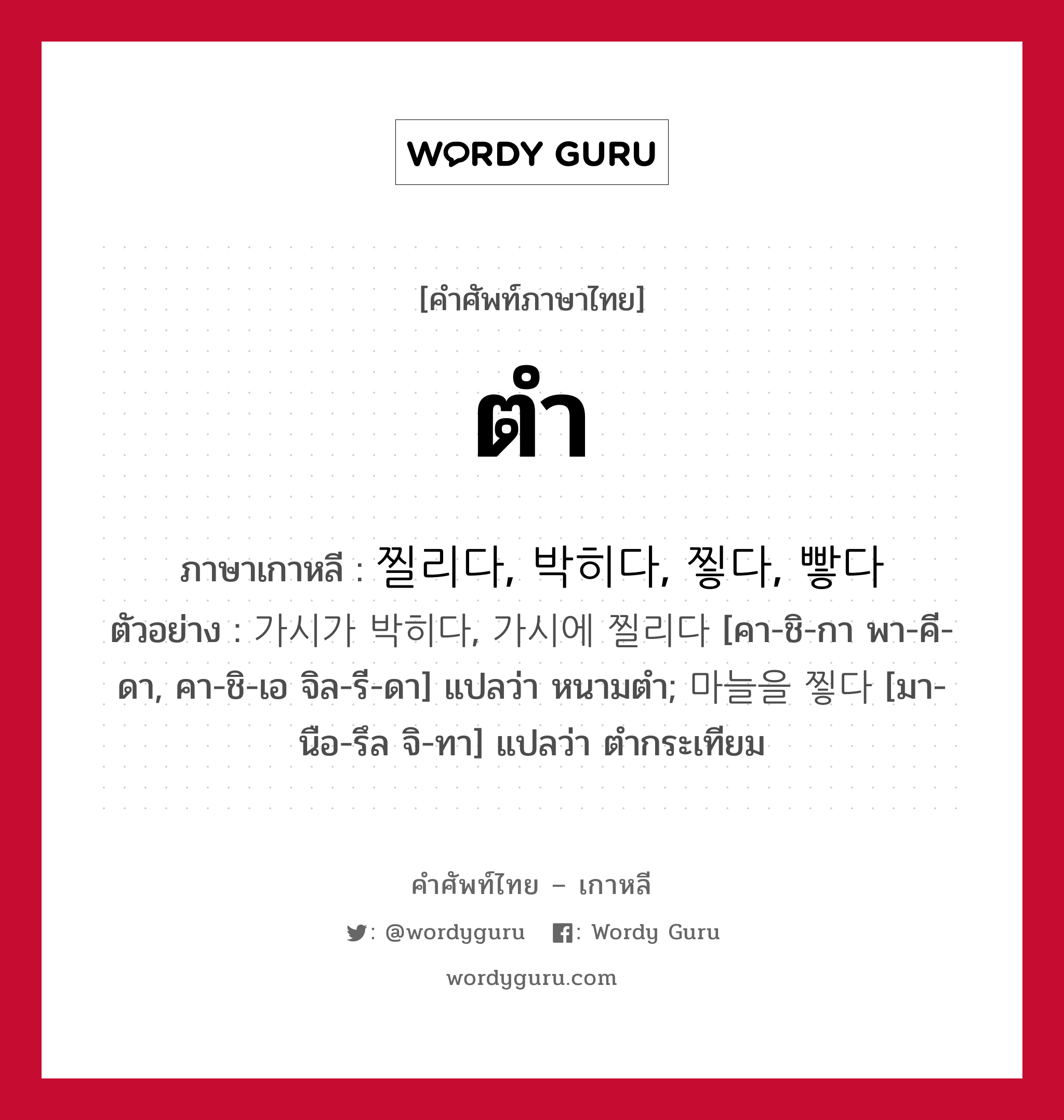 ตำ ภาษาเกาหลีคืออะไร, คำศัพท์ภาษาไทย - เกาหลี ตำ ภาษาเกาหลี 찔리다, 박히다, 찧다, 빻다 ตัวอย่าง 가시가 박히다, 가시에 찔리다 [คา-ชิ-กา พา-คี-ดา, คา-ชิ-เอ จิล-รี-ดา] แปลว่า หนามตำ; 마늘을 찧다 [มา-นือ-รึล จิ-ทา] แปลว่า ตำกระเทียม