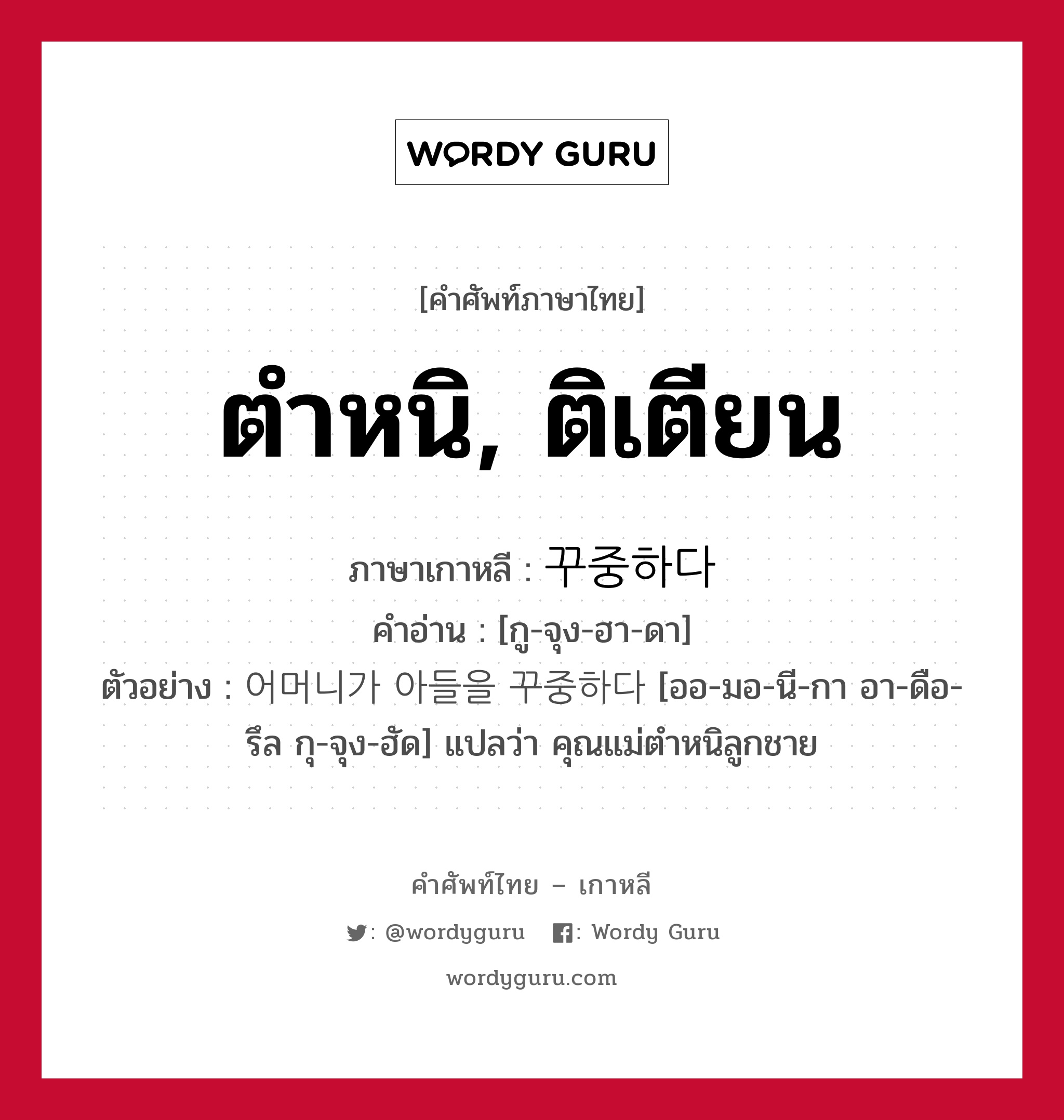 ตำหนิ, ติเตียน ภาษาเกาหลีคืออะไร, คำศัพท์ภาษาไทย - เกาหลี ตำหนิ, ติเตียน ภาษาเกาหลี 꾸중하다 คำอ่าน [กู-จุง-ฮา-ดา] ตัวอย่าง 어머니가 아들을 꾸중하다 [ออ-มอ-นี-กา อา-ดือ-รึล กุ-จุง-ฮัด] แปลว่า คุณแม่ตำหนิลูกชาย