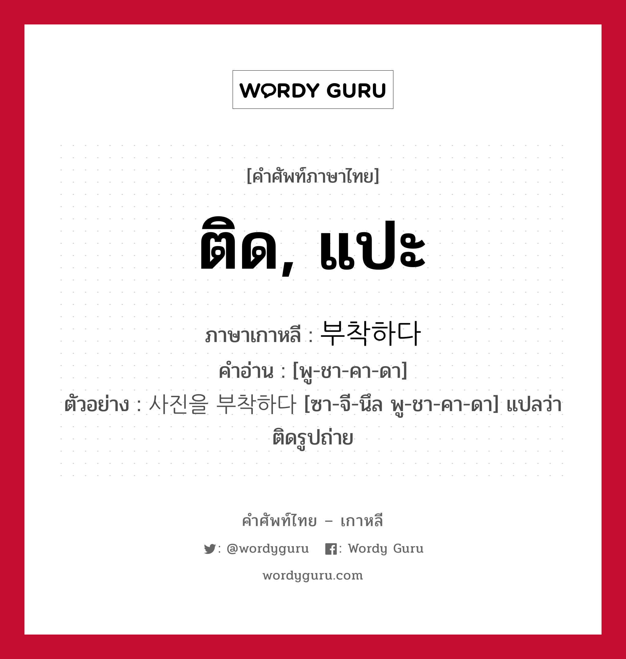 ติด, แปะ ภาษาเกาหลีคืออะไร, คำศัพท์ภาษาไทย - เกาหลี ติด, แปะ ภาษาเกาหลี 부착하다 คำอ่าน [พู-ชา-คา-ดา] ตัวอย่าง 사진을 부착하다 [ซา-จี-นึล พู-ชา-คา-ดา] แปลว่า ติดรูปถ่าย