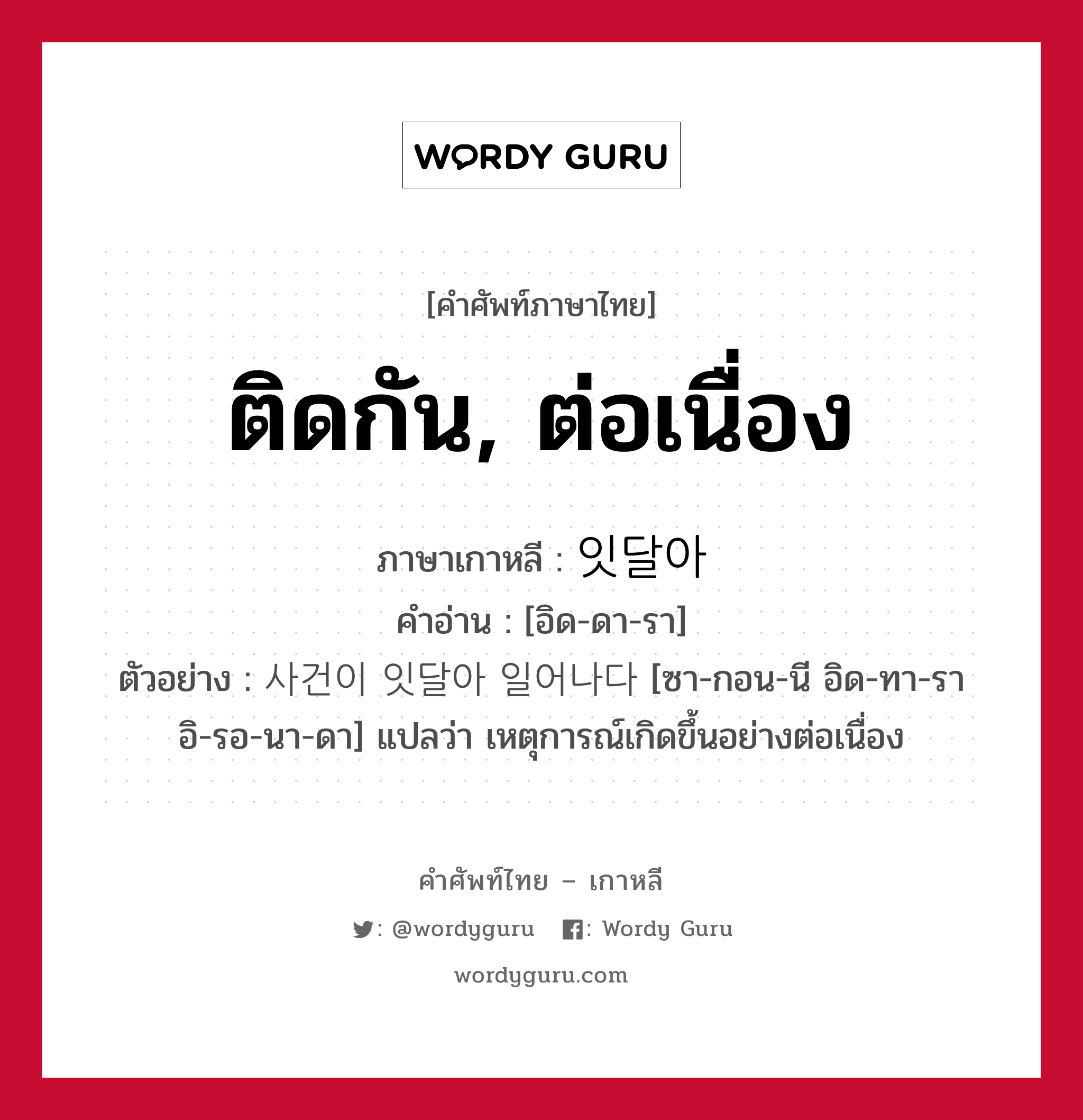 ติดกัน, ต่อเนื่อง ภาษาเกาหลีคืออะไร, คำศัพท์ภาษาไทย - เกาหลี ติดกัน, ต่อเนื่อง ภาษาเกาหลี 잇달아 คำอ่าน [อิด-ดา-รา] ตัวอย่าง 사건이 잇달아 일어나다 [ซา-กอน-นี อิด-ทา-รา อิ-รอ-นา-ดา] แปลว่า เหตุการณ์เกิดขึ้นอย่างต่อเนื่อง