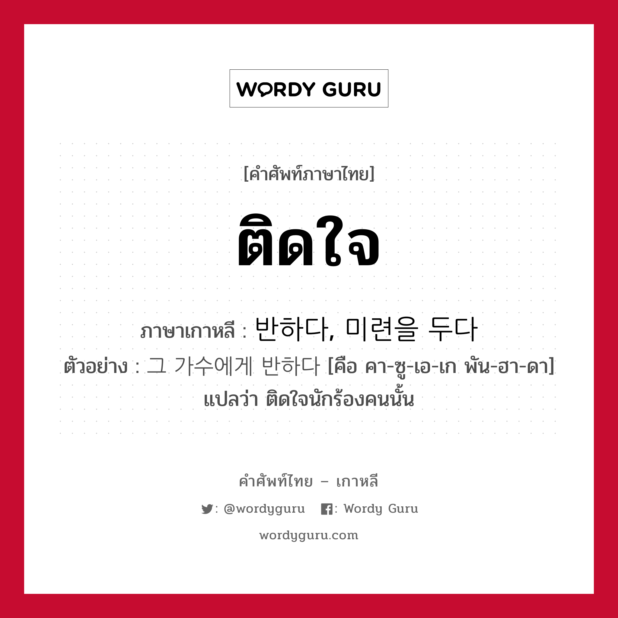 ติดใจ ภาษาเกาหลีคืออะไร, คำศัพท์ภาษาไทย - เกาหลี ติดใจ ภาษาเกาหลี 반하다, 미련을 두다 ตัวอย่าง 그 가수에게 반하다 [คือ คา-ซู-เอ-เก พัน-ฮา-ดา] แปลว่า ติดใจนักร้องคนนั้น