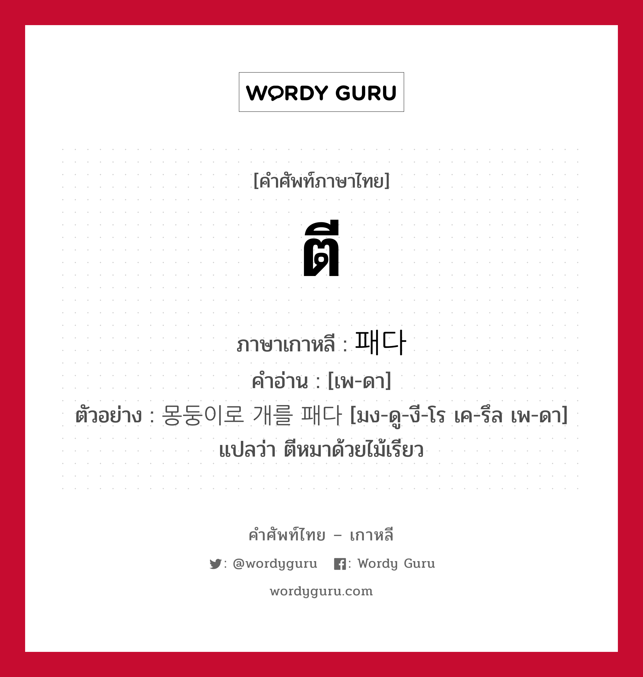 ตี ภาษาเกาหลีคืออะไร, คำศัพท์ภาษาไทย - เกาหลี ตี ภาษาเกาหลี 패다 คำอ่าน [เพ-ดา] ตัวอย่าง 몽둥이로 개를 패다 [มง-ดู-งี-โร เค-รึล เพ-ดา] แปลว่า ตีหมาด้วยไม้เรียว