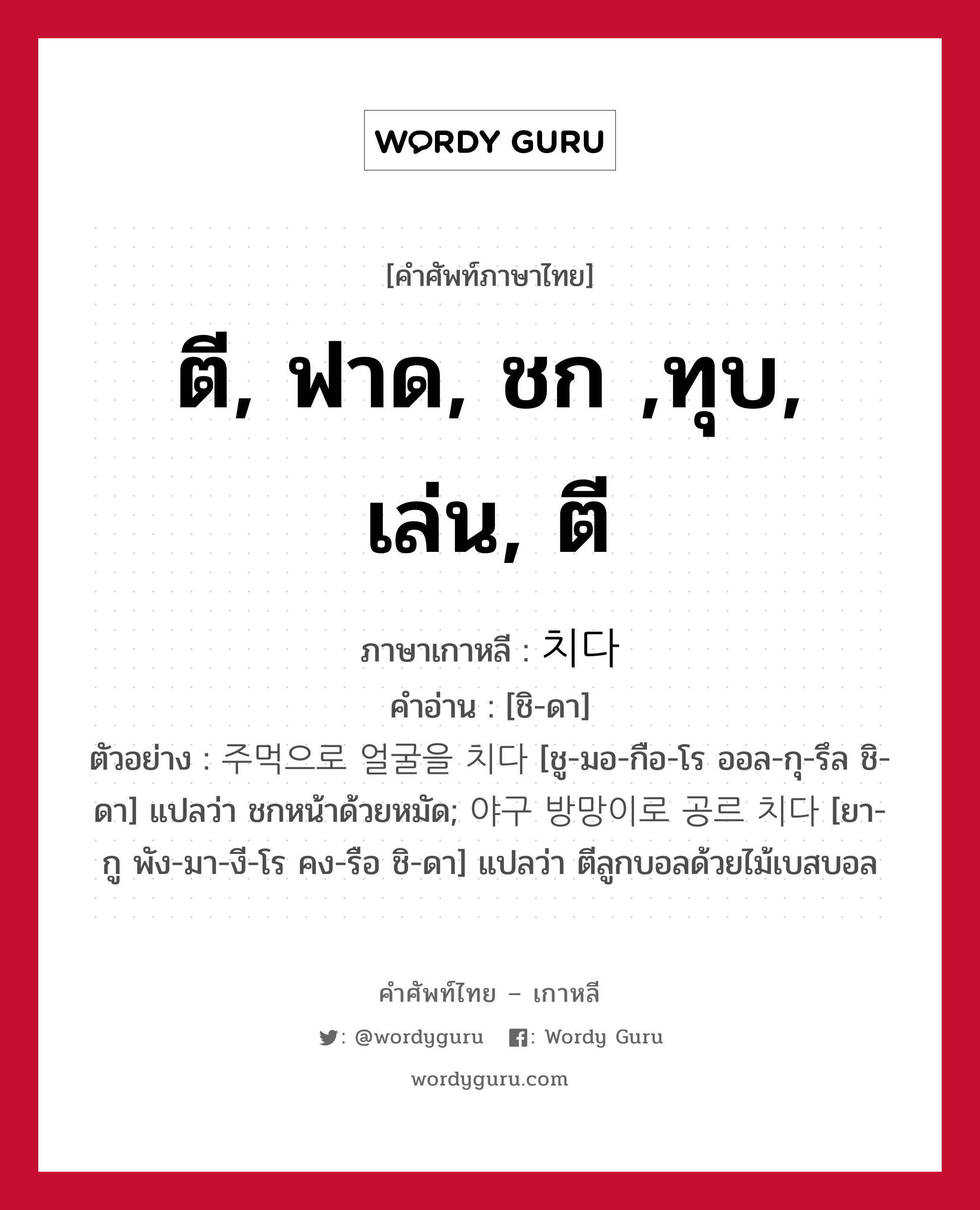 ตี, ฟาด, ชก ,ทุบ, เล่น, ตี ภาษาเกาหลีคืออะไร, คำศัพท์ภาษาไทย - เกาหลี ตี, ฟาด, ชก ,ทุบ, เล่น, ตี ภาษาเกาหลี 치다 คำอ่าน [ชิ-ดา] ตัวอย่าง 주먹으로 얼굴을 치다 [ชู-มอ-กือ-โร ออล-กุ-รึล ชิ-ดา] แปลว่า ชกหน้าด้วยหมัด; 야구 방망이로 공르 치다 [ยา-กู พัง-มา-งี-โร คง-รือ ชิ-ดา] แปลว่า ตีลูกบอลด้วยไม้เบสบอล