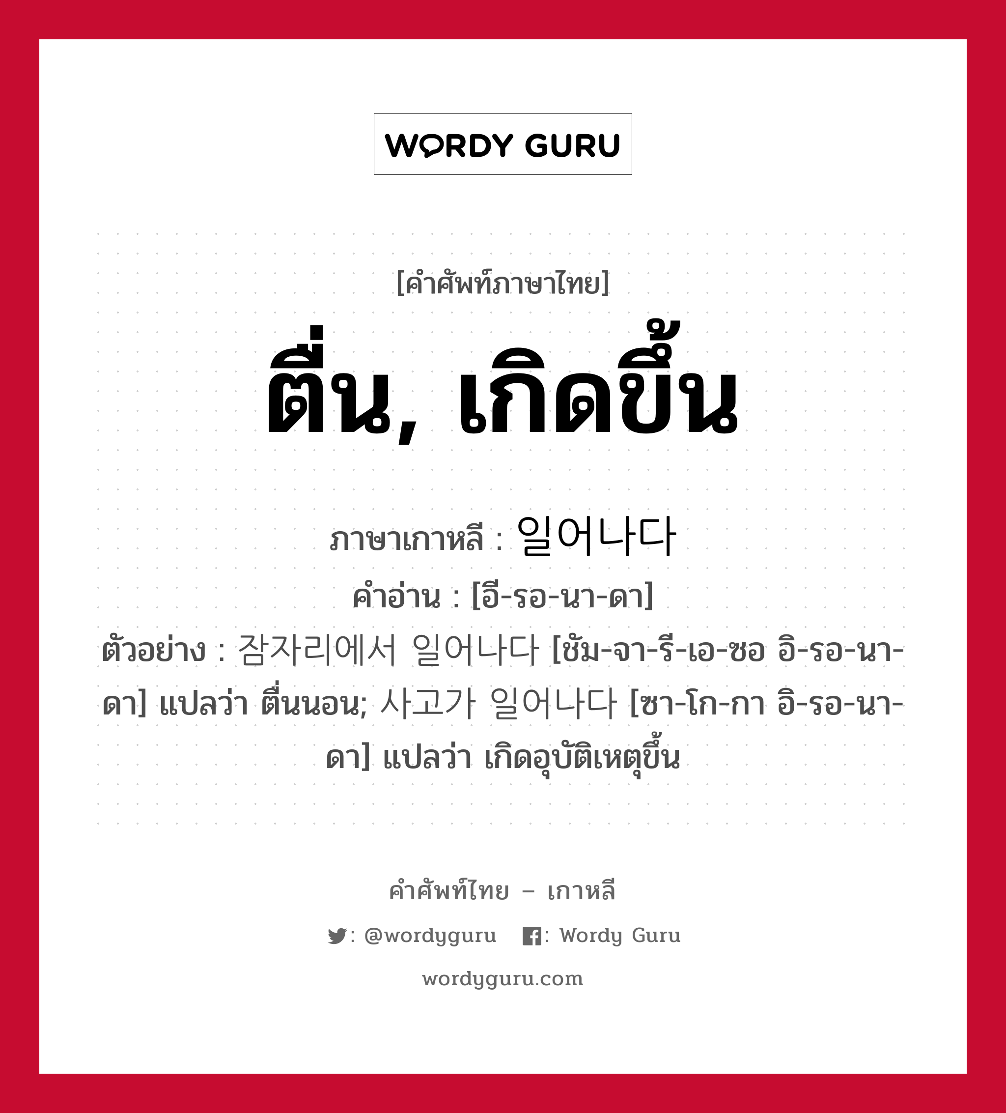 ตื่น, เกิดขึ้น ภาษาเกาหลีคืออะไร, คำศัพท์ภาษาไทย - เกาหลี ตื่น, เกิดขึ้น ภาษาเกาหลี 일어나다 คำอ่าน [อี-รอ-นา-ดา] ตัวอย่าง 잠자리에서 일어나다 [ชัม-จา-รี-เอ-ซอ อิ-รอ-นา-ดา] แปลว่า ตื่นนอน; 사고가 일어나다 [ซา-โก-กา อิ-รอ-นา-ดา] แปลว่า เกิดอุบัติเหตุขึ้น