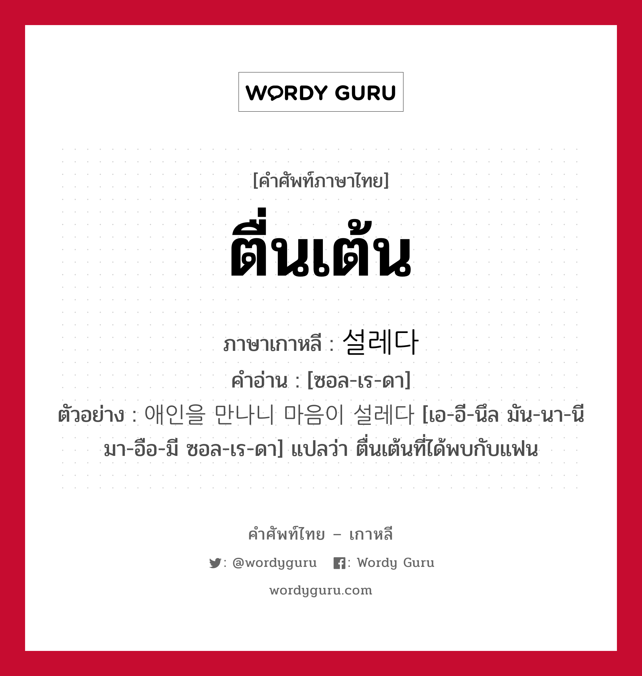 ตื่นเต้น ภาษาเกาหลีคืออะไร, คำศัพท์ภาษาไทย - เกาหลี ตื่นเต้น ภาษาเกาหลี 설레다 คำอ่าน [ซอล-เร-ดา] ตัวอย่าง 애인을 만나니 마음이 설레다 [เอ-อี-นึล มัน-นา-นี มา-อือ-มี ซอล-เร-ดา] แปลว่า ตื่นเต้นที่ได้พบกับแฟน