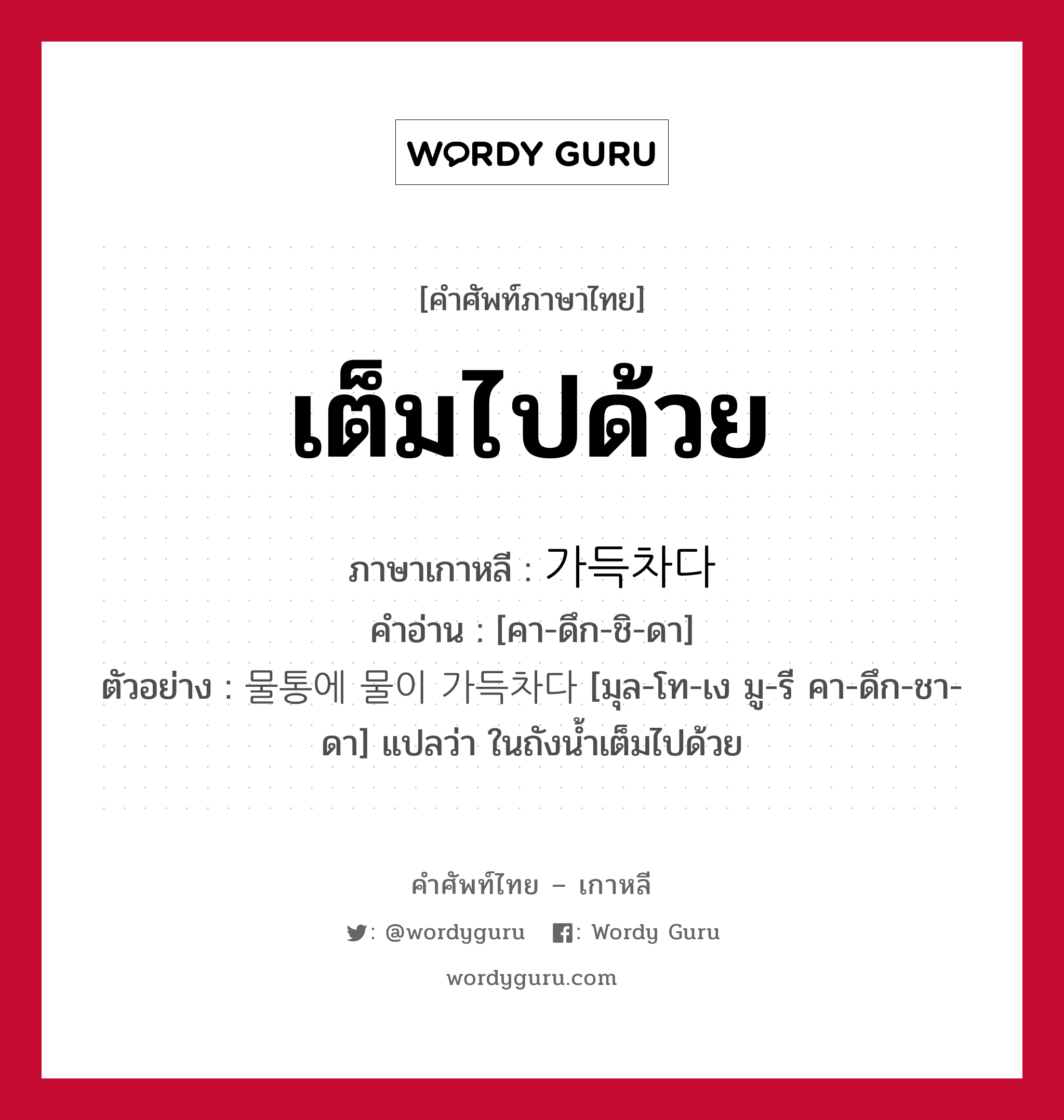 เต็มไปด้วย ภาษาเกาหลีคืออะไร, คำศัพท์ภาษาไทย - เกาหลี เต็มไปด้วย ภาษาเกาหลี 가득차다 คำอ่าน [คา-ดึก-ชิ-ดา] ตัวอย่าง 물통에 물이 가득차다 [มุล-โท-เง มู-รี คา-ดึก-ชา-ดา] แปลว่า ในถังน้ำเต็มไปด้วย