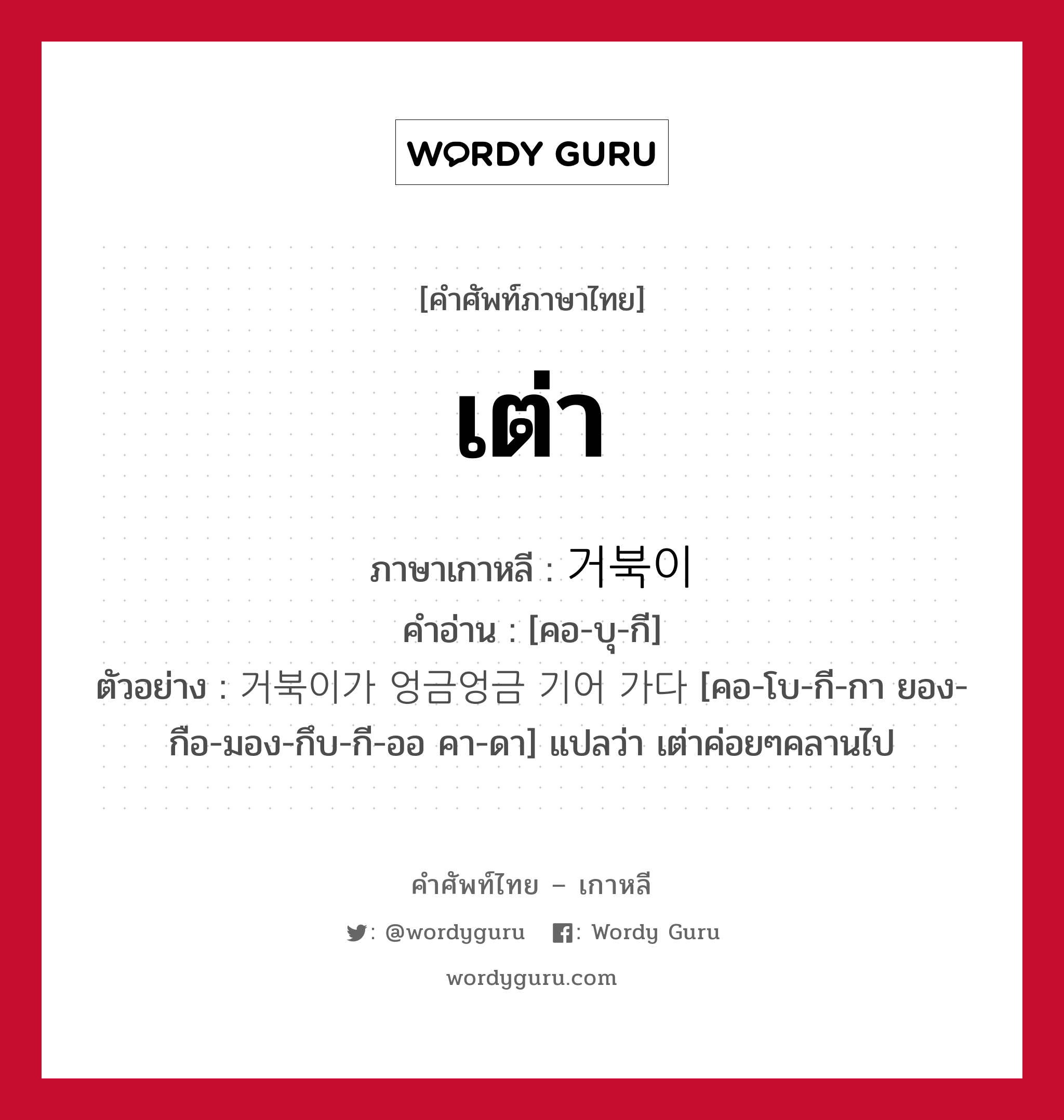 เต่า ภาษาเกาหลีคืออะไร, คำศัพท์ภาษาไทย - เกาหลี เต่า ภาษาเกาหลี 거북이 คำอ่าน [คอ-บุ-กี] ตัวอย่าง 거북이가 엉금엉금 기어 가다 [คอ-โบ-กี-กา ยอง-กือ-มอง-กึบ-กี-ออ คา-ดา] แปลว่า เต่าค่อยๆคลานไป