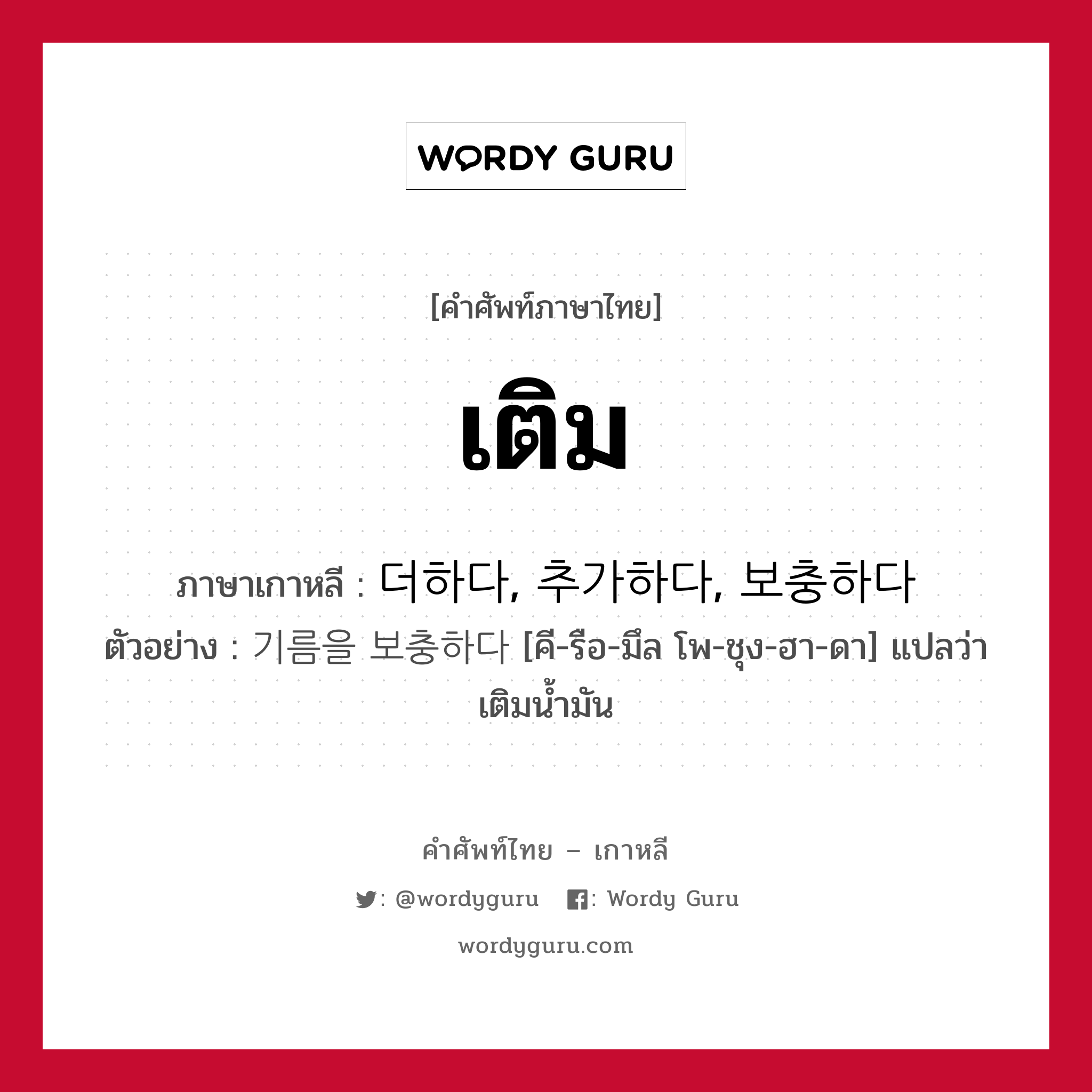 เติม ภาษาเกาหลีคืออะไร, คำศัพท์ภาษาไทย - เกาหลี เติม ภาษาเกาหลี 더하다, 추가하다, 보충하다 ตัวอย่าง 기름을 보충하다 [คี-รือ-มึล โพ-ชุง-ฮา-ดา] แปลว่า เติมน้ำมัน