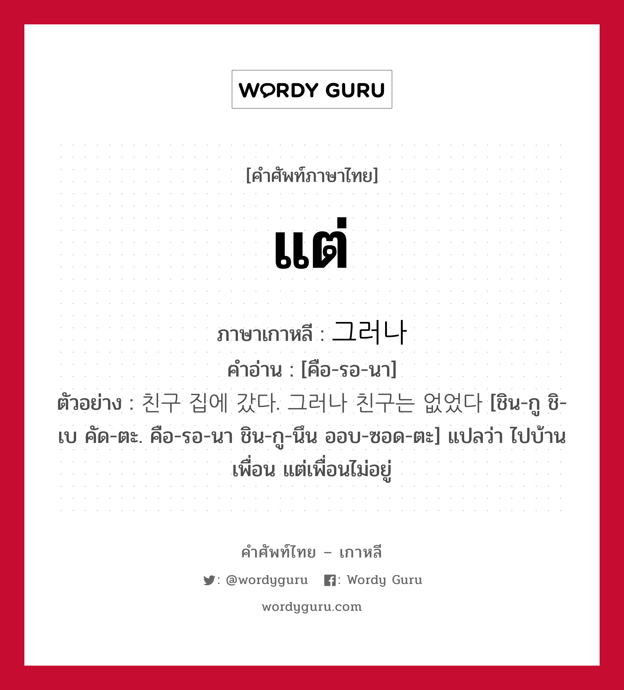 แต่ ภาษาเกาหลีคืออะไร, คำศัพท์ภาษาไทย - เกาหลี แต่ ภาษาเกาหลี 그러나 คำอ่าน [คือ-รอ-นา] ตัวอย่าง 친구 집에 갔다. 그러나 친구는 없었다 [ชิน-กู ชิ-เบ คัด-ตะ. คือ-รอ-นา ชิน-กู-นึน ออบ-ซอด-ตะ] แปลว่า ไปบ้านเพื่อน แต่เพื่อนไม่อยู่