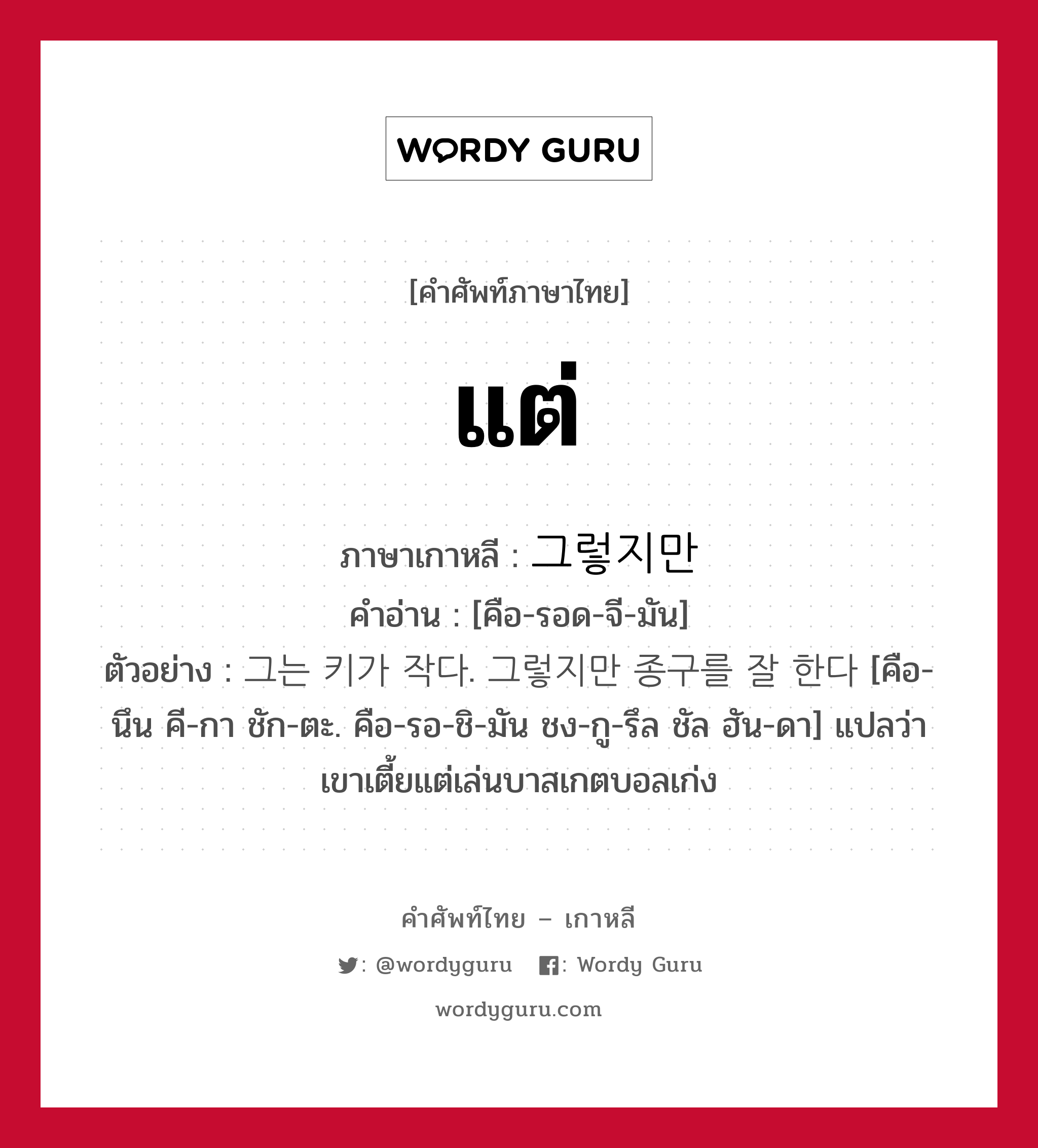 แต่ ภาษาเกาหลีคืออะไร, คำศัพท์ภาษาไทย - เกาหลี แต่ ภาษาเกาหลี 그렇지만 คำอ่าน [คือ-รอด-จี-มัน] ตัวอย่าง 그는 키가 작다. 그렇지만 종구를 잘 한다 [คือ-นึน คี-กา ชัก-ตะ. คือ-รอ-ชิ-มัน ชง-กู-รึล ชัล ฮัน-ดา] แปลว่า เขาเตี้ยแต่เล่นบาสเกตบอลเก่ง