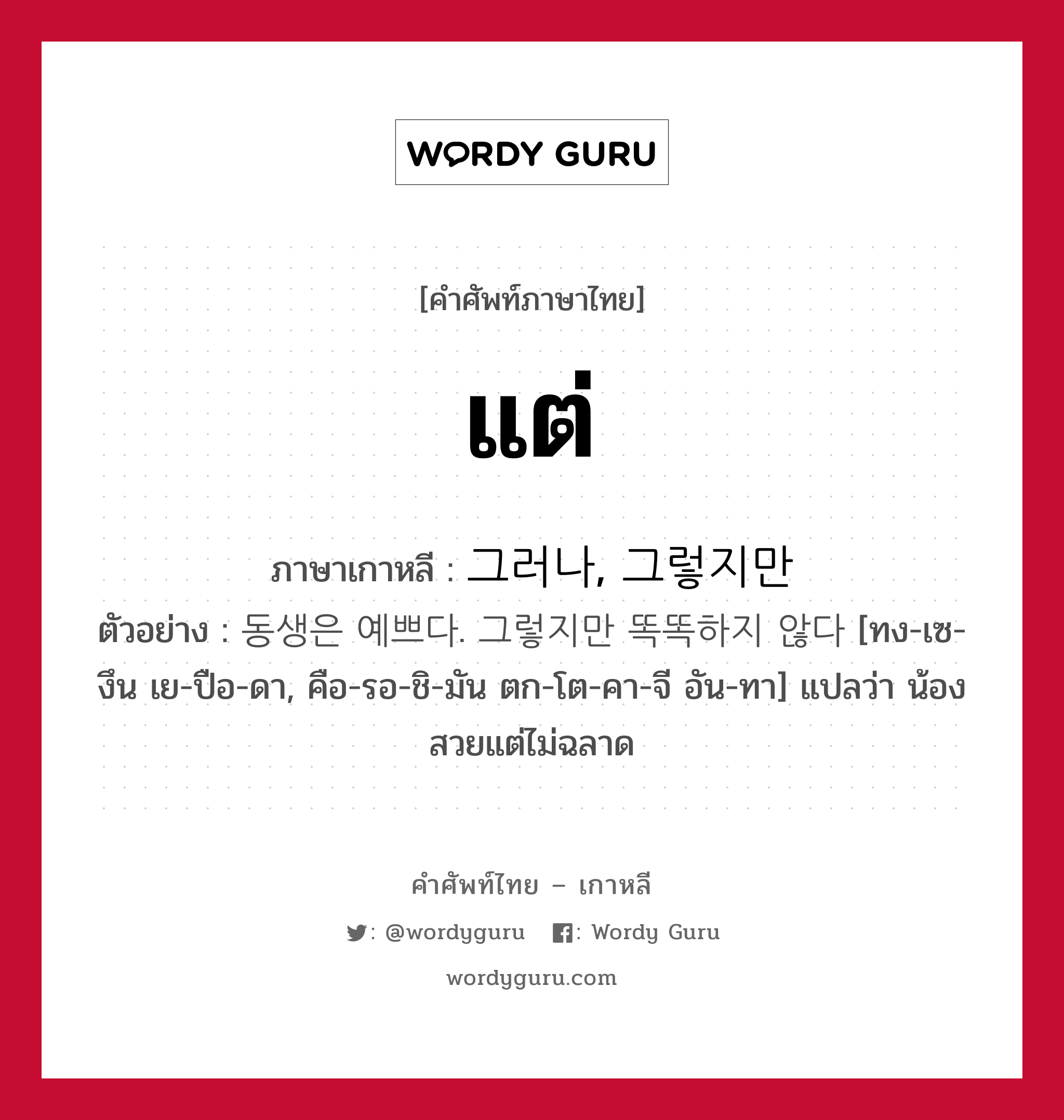 แต่ ภาษาเกาหลีคืออะไร, คำศัพท์ภาษาไทย - เกาหลี แต่ ภาษาเกาหลี 그러나, 그렇지만 ตัวอย่าง 동생은 예쁘다. 그렇지만 똑똑하지 않다 [ทง-เซ-งึน เย-ปือ-ดา, คือ-รอ-ชิ-มัน ตก-โต-คา-จี อัน-ทา] แปลว่า น้องสวยแต่ไม่ฉลาด