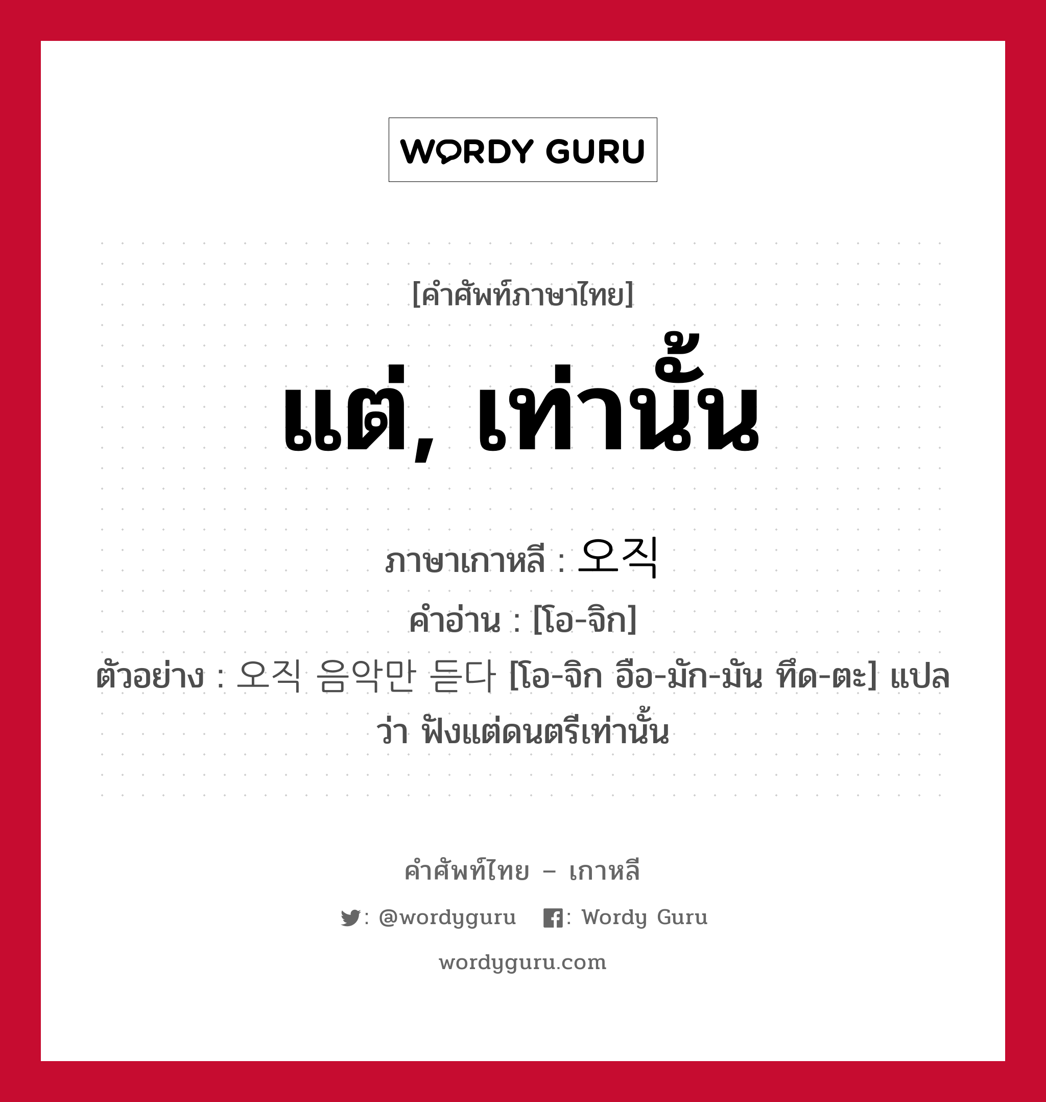 แต่, เท่านั้น ภาษาเกาหลีคืออะไร, คำศัพท์ภาษาไทย - เกาหลี แต่, เท่านั้น ภาษาเกาหลี 오직 คำอ่าน [โอ-จิก] ตัวอย่าง 오직 음악만 듣다 [โอ-จิก อือ-มัก-มัน ทึด-ตะ] แปลว่า ฟังแต่ดนตรีเท่านั้น