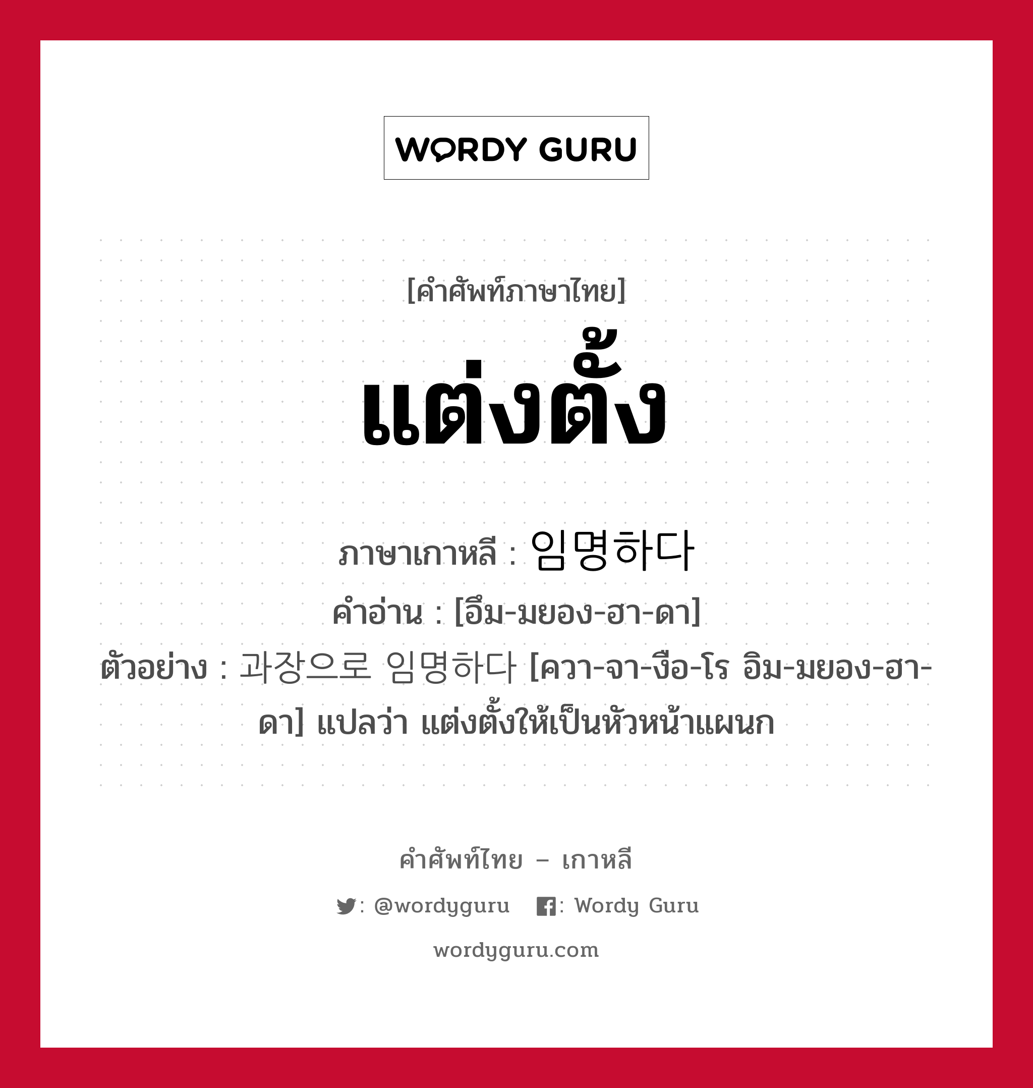 แต่งตั้ง ภาษาเกาหลีคืออะไร, คำศัพท์ภาษาไทย - เกาหลี แต่งตั้ง ภาษาเกาหลี 임명하다 คำอ่าน [อึม-มยอง-ฮา-ดา] ตัวอย่าง 과장으로 임명하다 [ควา-จา-งือ-โร อิม-มยอง-ฮา-ดา] แปลว่า แต่งตั้งให้เป็นหัวหน้าแผนก