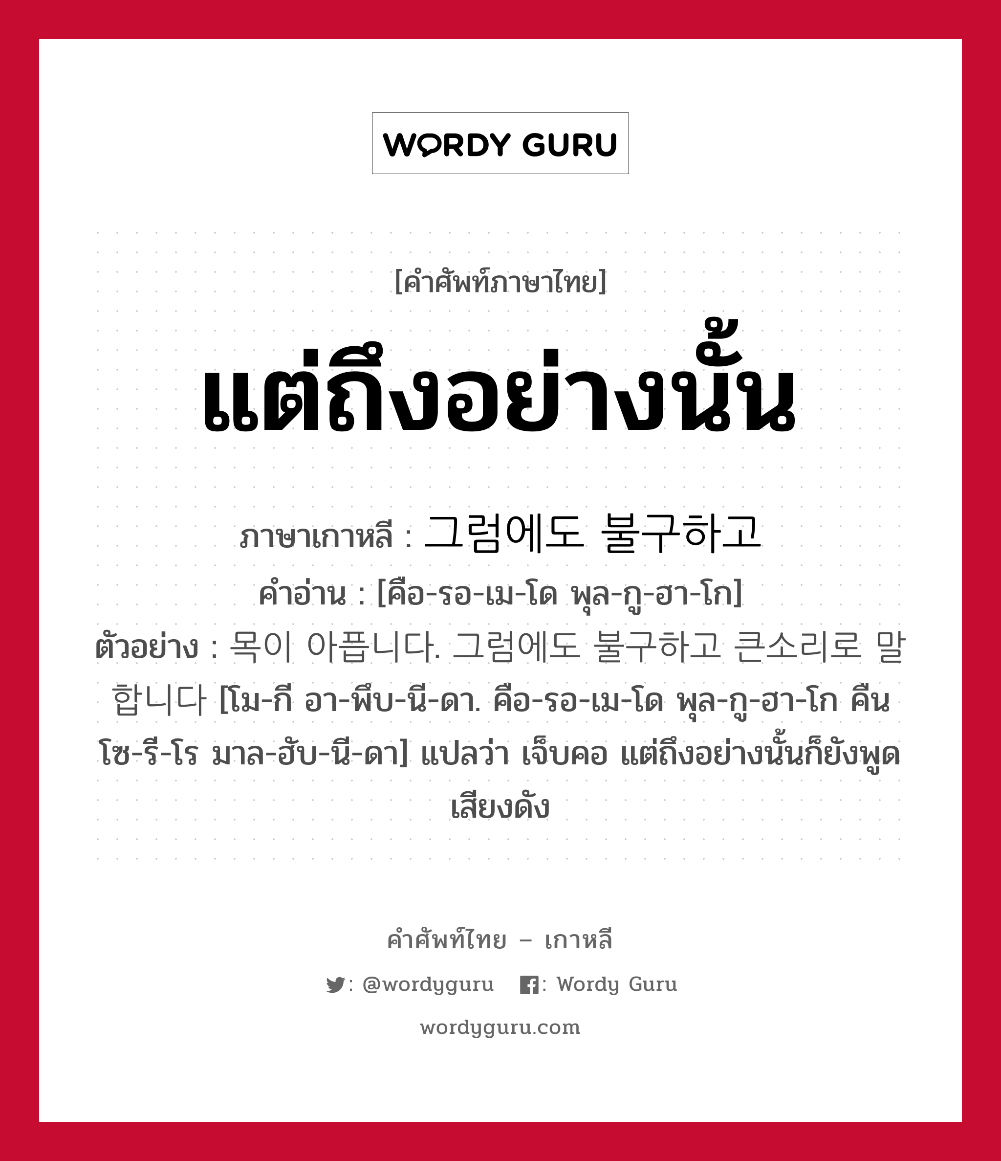 แต่ถึงอย่างนั้น ภาษาเกาหลีคืออะไร, คำศัพท์ภาษาไทย - เกาหลี แต่ถึงอย่างนั้น ภาษาเกาหลี 그럼에도 불구하고 คำอ่าน [คือ-รอ-เม-โด พุล-กู-ฮา-โก] ตัวอย่าง 목이 아픕니다. 그럼에도 불구하고 큰소리로 말합니다 [โม-กี อา-พึบ-นี-ดา. คือ-รอ-เม-โด พุล-กู-ฮา-โก คืน โซ-รี-โร มาล-ฮับ-นี-ดา] แปลว่า เจ็บคอ แต่ถึงอย่างนั้นก็ยังพูดเสียงดัง