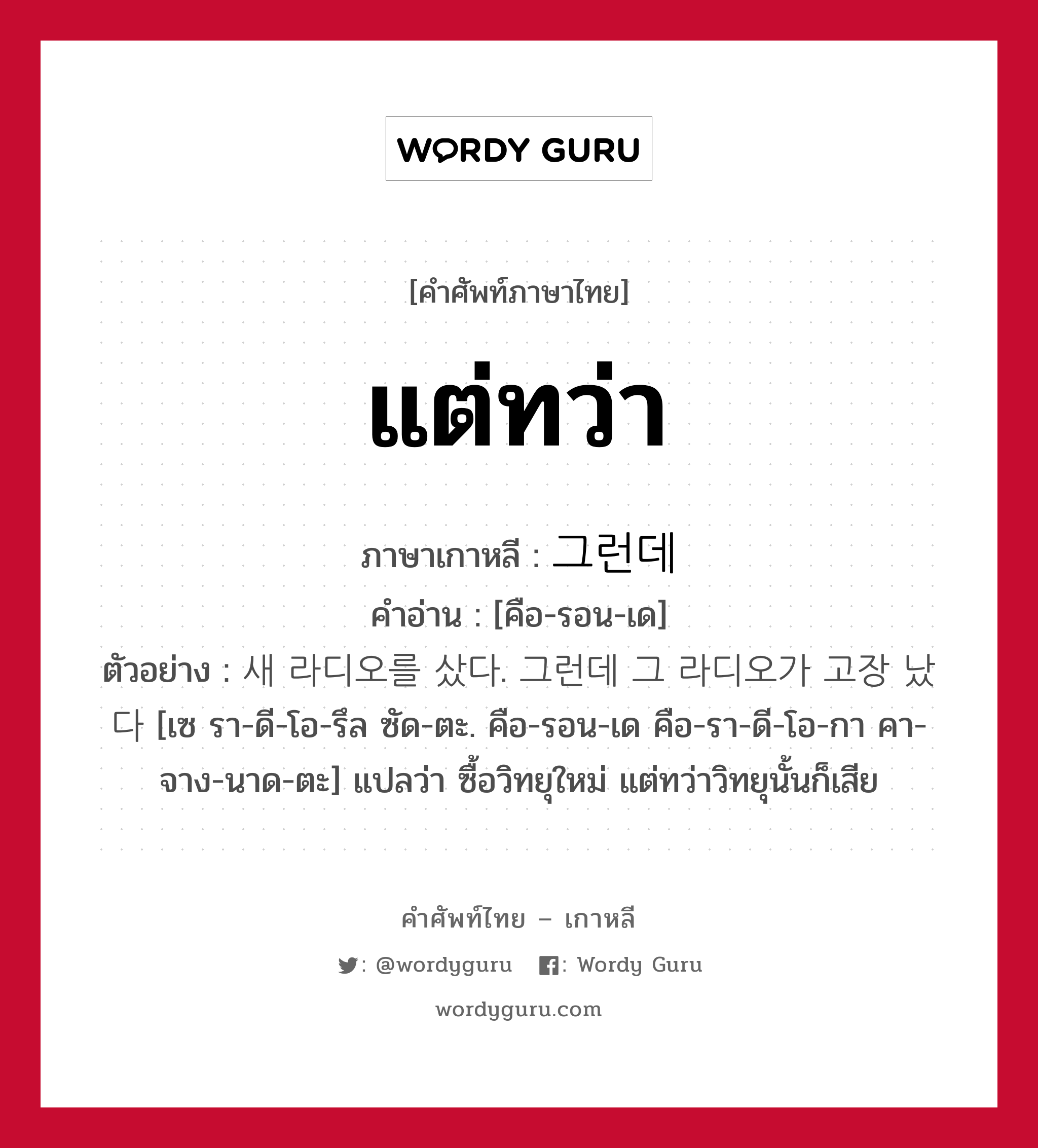 แต่ทว่า ภาษาเกาหลีคืออะไร, คำศัพท์ภาษาไทย - เกาหลี แต่ทว่า ภาษาเกาหลี 그런데 คำอ่าน [คือ-รอน-เด] ตัวอย่าง 새 라디오를 샀다. 그런데 그 라디오가 고장 났다 [เซ รา-ดี-โอ-รึล ซัด-ตะ. คือ-รอน-เด คือ-รา-ดี-โอ-กา คา-จาง-นาด-ตะ] แปลว่า ซื้อวิทยุใหม่ แต่ทว่าวิทยุนั้นก็เสีย