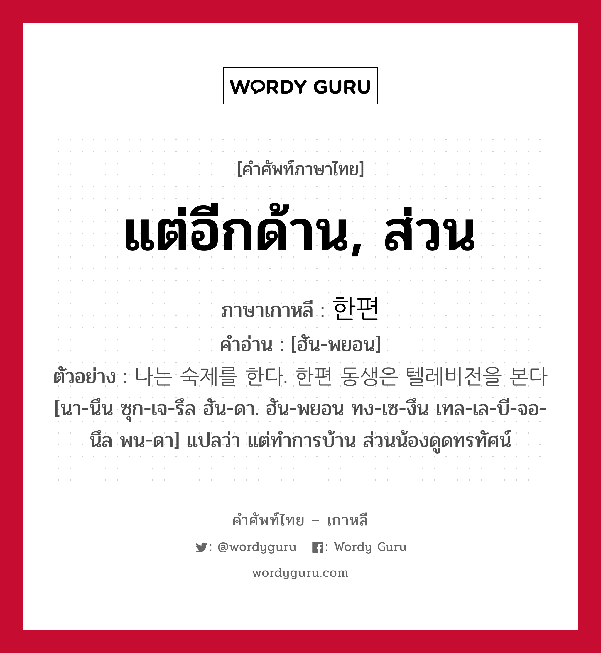 แต่อีกด้าน, ส่วน ภาษาเกาหลีคืออะไร, คำศัพท์ภาษาไทย - เกาหลี แต่อีกด้าน, ส่วน ภาษาเกาหลี 한편 คำอ่าน [ฮัน-พยอน] ตัวอย่าง 나는 숙제를 한다. 한편 동생은 텔레비전을 본다 [นา-นึน ซุก-เจ-รึล ฮัน-ดา. ฮัน-พยอน ทง-เซ-งึน เทล-เล-บี-จอ-นึล พน-ดา] แปลว่า แต่ทำการบ้าน ส่วนน้องดูดทรทัศน์