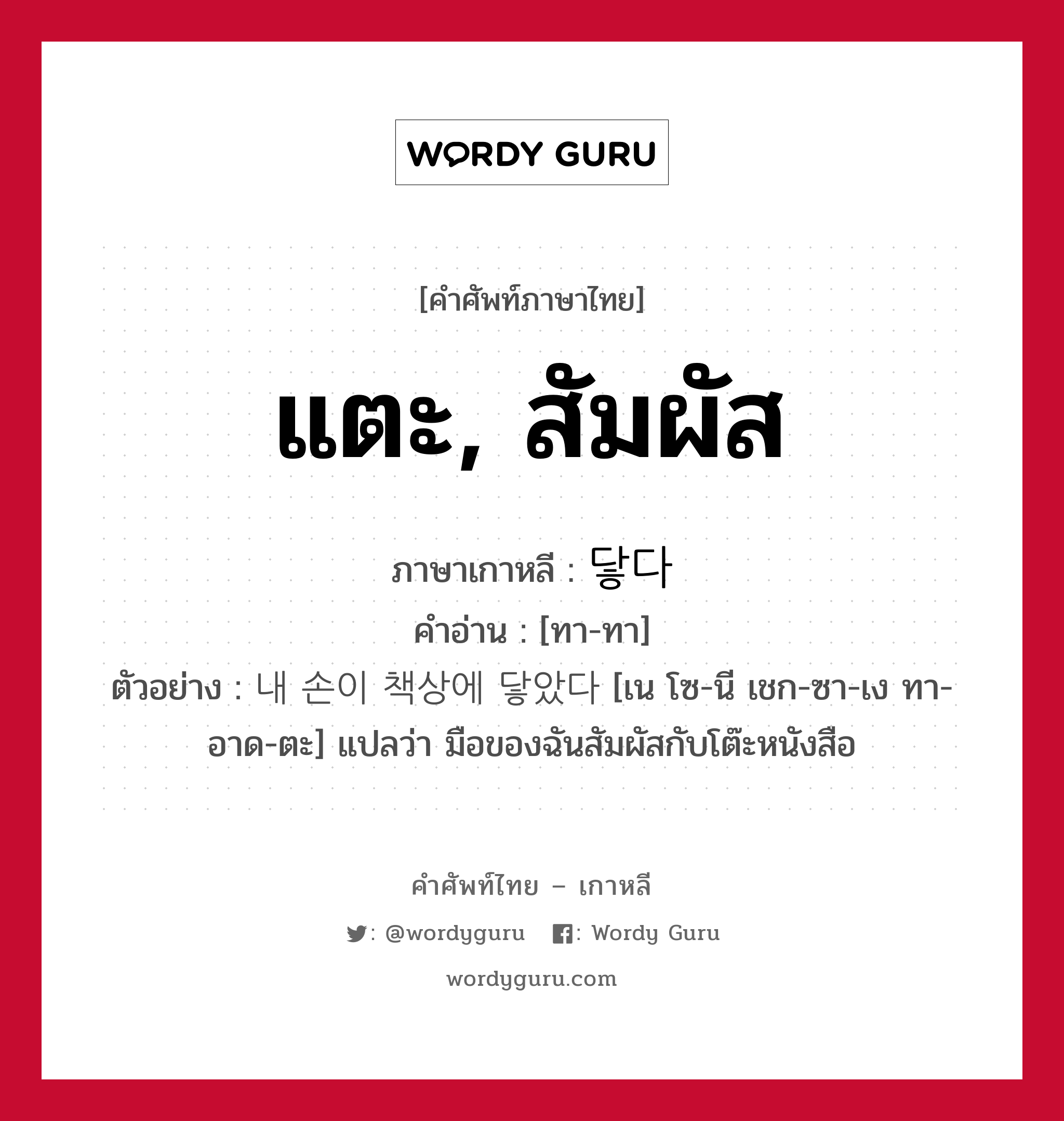 แตะ, สัมผัส ภาษาเกาหลีคืออะไร, คำศัพท์ภาษาไทย - เกาหลี แตะ, สัมผัส ภาษาเกาหลี 닿다 คำอ่าน [ทา-ทา] ตัวอย่าง 내 손이 책상에 닿았다 [เน โซ-นี เชก-ซา-เง ทา-อาด-ตะ] แปลว่า มือของฉันสัมผัสกับโต๊ะหนังสือ