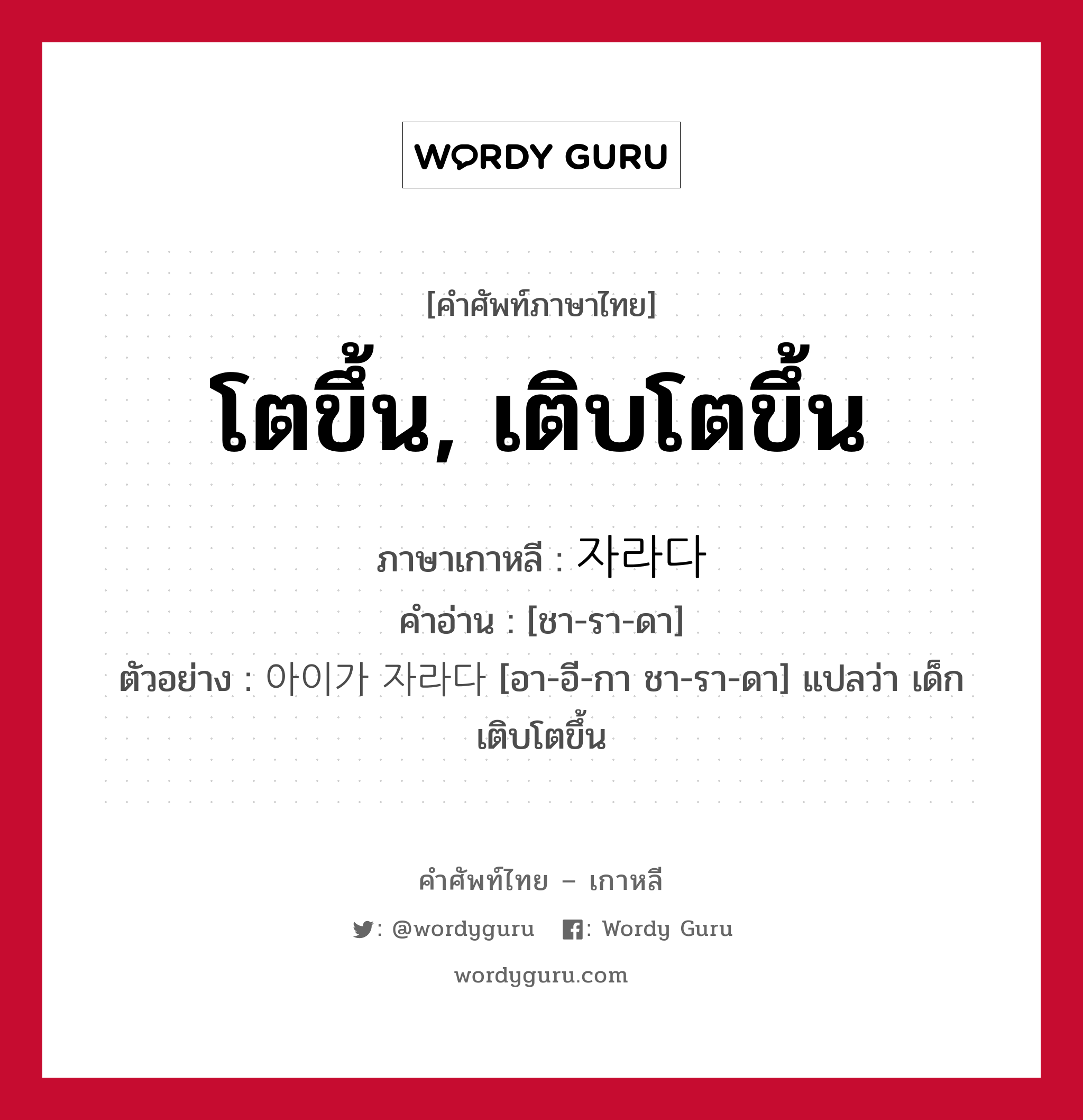 โตขึ้น, เติบโตขึ้น ภาษาเกาหลีคืออะไร, คำศัพท์ภาษาไทย - เกาหลี โตขึ้น, เติบโตขึ้น ภาษาเกาหลี 자라다 คำอ่าน [ชา-รา-ดา] ตัวอย่าง 아이가 자라다 [อา-อี-กา ชา-รา-ดา] แปลว่า เด็กเติบโตขึ้น