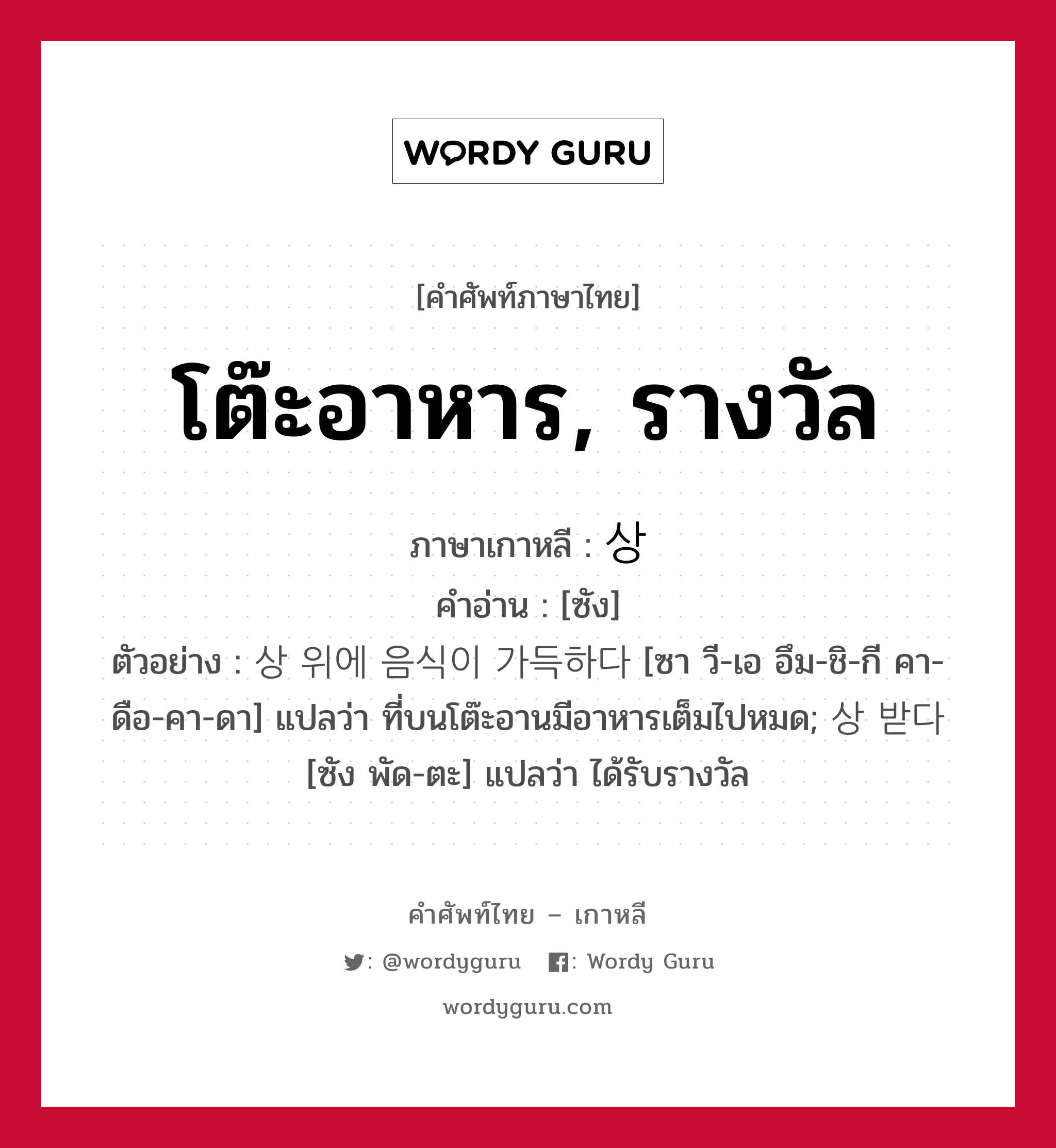 โต๊ะอาหาร, รางวัล ภาษาเกาหลีคืออะไร, คำศัพท์ภาษาไทย - เกาหลี โต๊ะอาหาร, รางวัล ภาษาเกาหลี 상 คำอ่าน [ซัง] ตัวอย่าง 상 위에 음식이 가득하다 [ซา วี-เอ อึม-ชิ-กี คา-ดือ-คา-ดา] แปลว่า ที่บนโต๊ะอานมีอาหารเต็มไปหมด; 상 받다 [ซัง พัด-ตะ] แปลว่า ได้รับรางวัล