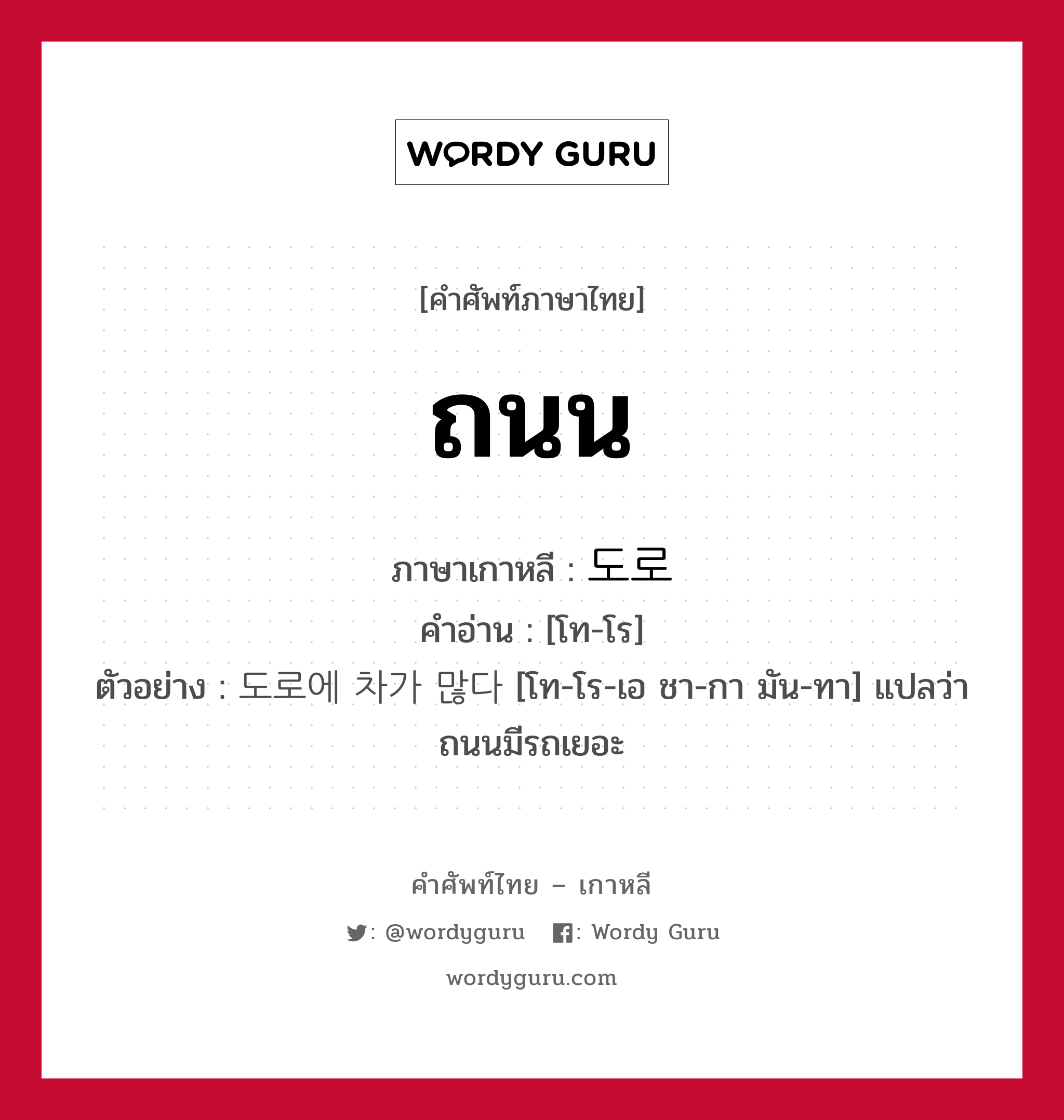 ถนน ภาษาเกาหลีคืออะไร, คำศัพท์ภาษาไทย - เกาหลี ถนน ภาษาเกาหลี 도로 คำอ่าน [โท-โร] ตัวอย่าง 도로에 차가 많다 [โท-โร-เอ ชา-กา มัน-ทา] แปลว่า ถนนมีรถเยอะ