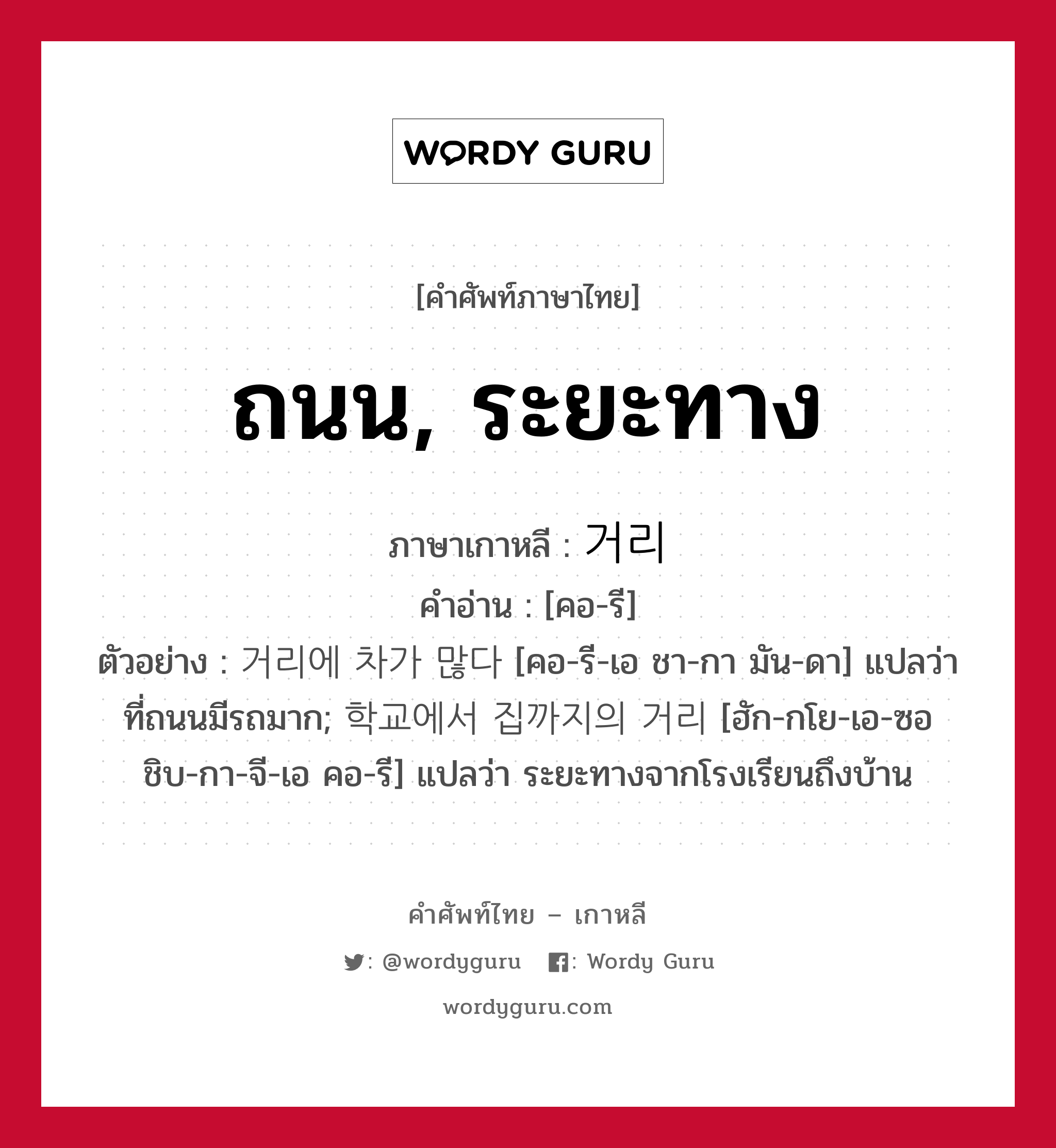 ถนน, ระยะทาง ภาษาเกาหลีคืออะไร, คำศัพท์ภาษาไทย - เกาหลี ถนน, ระยะทาง ภาษาเกาหลี 거리 คำอ่าน [คอ-รี] ตัวอย่าง 거리에 차가 많다 [คอ-รี-เอ ชา-กา มัน-ดา] แปลว่า ที่ถนนมีรถมาก; 학교에서 집까지의 거리 [ฮัก-กโย-เอ-ซอ ชิบ-กา-จี-เอ คอ-รี] แปลว่า ระยะทางจากโรงเรียนถึงบ้าน